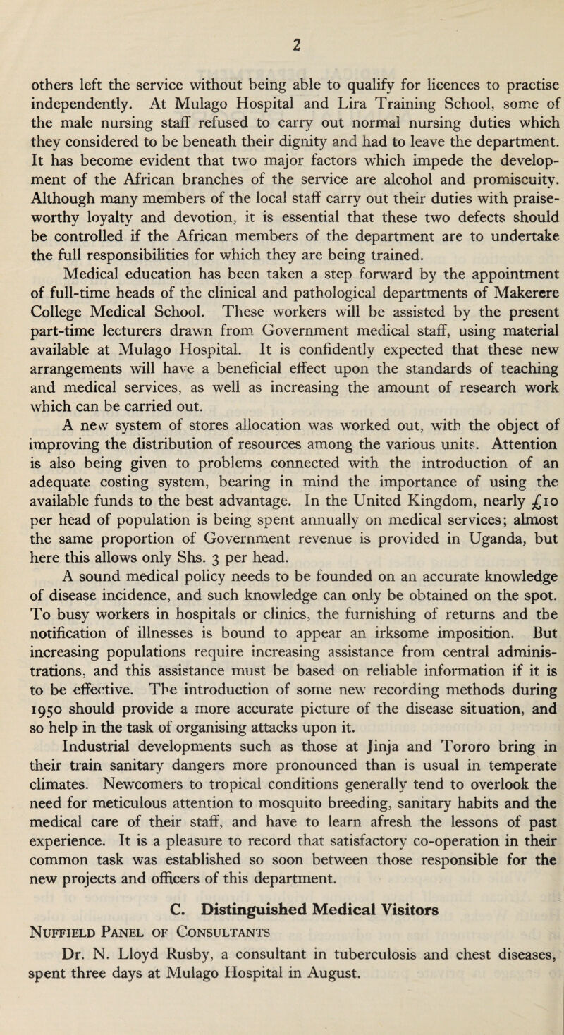 others left the service without being able to qualify for licences to practise independently. At Mulago Hospital and Lira Training School, some of the male nursing staff refused to carry out normal nursing duties which they considered to be beneath their dignity and had to leave the department. It has become evident that two major factors which impede the develop¬ ment of the African branches of the service are alcohol and promiscuity. Although many members of the local staff carry out their duties with praise¬ worthy loyalty and devotion, it is essential that these two defects should be controlled if the African members of the department are to undertake the full responsibilities for which they are being trained. Medical education has been taken a step forward by the appointment of full-time heads of the clinical and pathological departments of Makerere College Medical School. These workers will be assisted by the present part-time lecturers drawn from Government medical staff, using material available at Mulago Hospital. It is confidently expected that these new arrangements will have a beneficial effect upon the standards of teaching and medical services, as well as increasing the amount of research work which can be carried out. A new system of stores allocation was worked out, with the object of improving the distribution of resources among the various units. Attention is also being given to problems connected with the introduction of an adequate costing system, bearing in mind the importance of using the available funds to the best advantage. In the United Kingdom, nearly £10 per head of population is being spent annually on medical services; almost the same proportion of Government revenue is provided in Uganda, but here this allows only Shs. 3 per head. A sound medical policy needs to be founded on an accurate knowledge of disease incidence, and such knowledge can only be obtained on the spot. To busy workers in hospitals or clinics, the furnishing of returns and the notification of illnesses is bound to appear an irksome imposition. But increasing populations require increasing assistance from central adminis¬ trations, and this assistance must be based on reliable information if it is to be effective. The introduction of some new recording methods during 1950 should provide a more accurate picture of the disease situation, and so help in the task of organising attacks upon it. Industrial developments such as those at Jinja and Tororo bring in their train sanitary dangers more pronounced than is usual in temperate climates. Newcomers to tropical conditions generally tend to overlook the need for meticulous attention to mosquito breeding, sanitary habits and the medical care of their staff, and have to learn afresh the lessons of past experience. It is a pleasure to record that satisfactory co-operation in their common task was established so soon between those responsible for the new projects and officers of this department. C. Distinguished Medical Visitors Nuffield Panel of Consultants Dr. N. Lloyd Rusby, a consultant in tuberculosis and chest diseases, spent three days at Mulago Hospital in August.