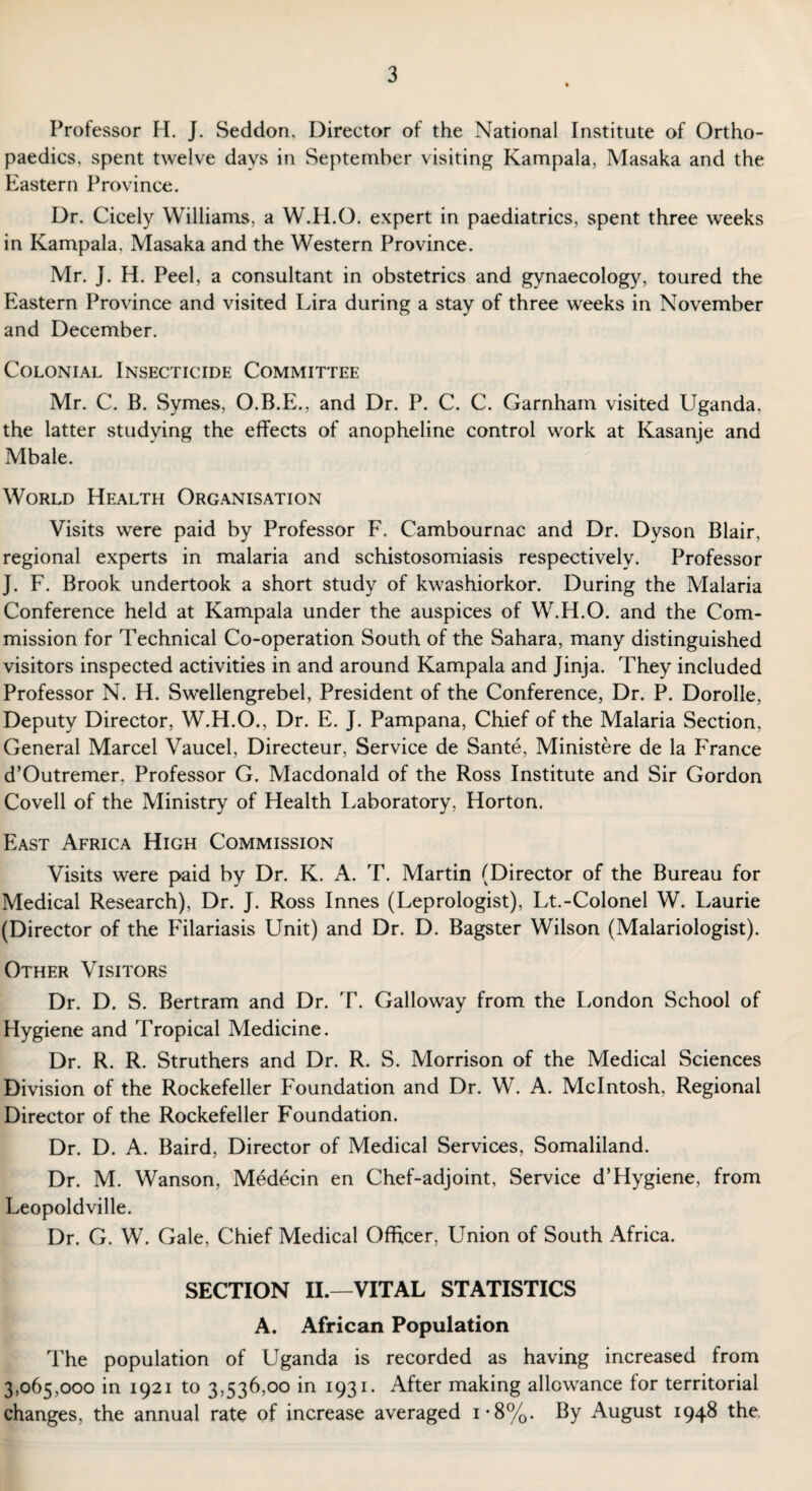 Professor H. J. Seddon, Director of the National Institute of Ortho¬ paedics. spent twelve days in September visiting Kampala, Masaka and the Eastern Province. Dr. Cicely Williams, a W.H.O. expert in paediatrics, spent three weeks in Kampala, Masaka and the Western Province. Mr. J. H. Peel, a consultant in obstetrics and gynaecology, toured the Eastern Province and visited Lira during a stay of three weeks in November and December. Colonial Insecticide Committee Mr. C. B. Symes, O.B.E., and Dr. P. C. C. Garnham visited Uganda, the latter studying the effects of anopheline control work at Kasanje and Mbale. World Health Organisation Visits were paid by Professor F. Cambournac and Dr. Dyson Blair, regional experts in malaria and schistosomiasis respectively. Professor J. F. Brook undertook a short study of kwashiorkor. During the Malaria Conference held at Kampala under the auspices of W.H.O. and the Com¬ mission for Technical Co-operation South of the Sahara, many distinguished visitors inspected activities in and around Kampala and Jinja. They included Professor N. H. Swellengrebel, President of the Conference, Dr. P. Dorolle, Deputy Director, W.H.O., Dr. E. J. Pampana, Chief of the Malaria Section, General Marcel Vaucel, Directeur, Service de Sante, Ministere de la France d’Outremer, Professor G. Macdonald of the Ross Institute and Sir Gordon Covell of the Ministry of Health Laboratory, Horton. East Africa High Commission Visits were paid by Dr. K. A. T. Martin (Director of the Bureau for Medical Research), Dr. J. Ross Innes (Leprologist), Lt.-Colonel W. Laurie (Director of the Filariasis Unit) and Dr. D. Bagster Wilson (Malariologist). Other Visitors Dr. D. S. Bertram and Dr. T. Galloway from the London School of Hygiene and Tropical Medicine. Dr. R. R. Struthers and Dr. R. S. Morrison of the Medical Sciences Division of the Rockefeller Foundation and Dr. W. A. McIntosh, Regional Director of the Rockefeller Foundation. Dr. D. A. Baird, Director of Medical Services, Somaliland. Dr. M. Wanson, Medecin en Chef-adjoint, Service d’Hygiene, from Leopoldville. Dr. G. W. Gale, Chief Medical Officer, Union of South Africa. SECTION II.—VITAL STATISTICS A. African Population The population of Uganda is recorded as having increased from 3,065,000 in 1921 to 3,536,00 in 1931. After making allowance for territorial changes, the annual rate of increase averaged i*8%. By August 1948 the.