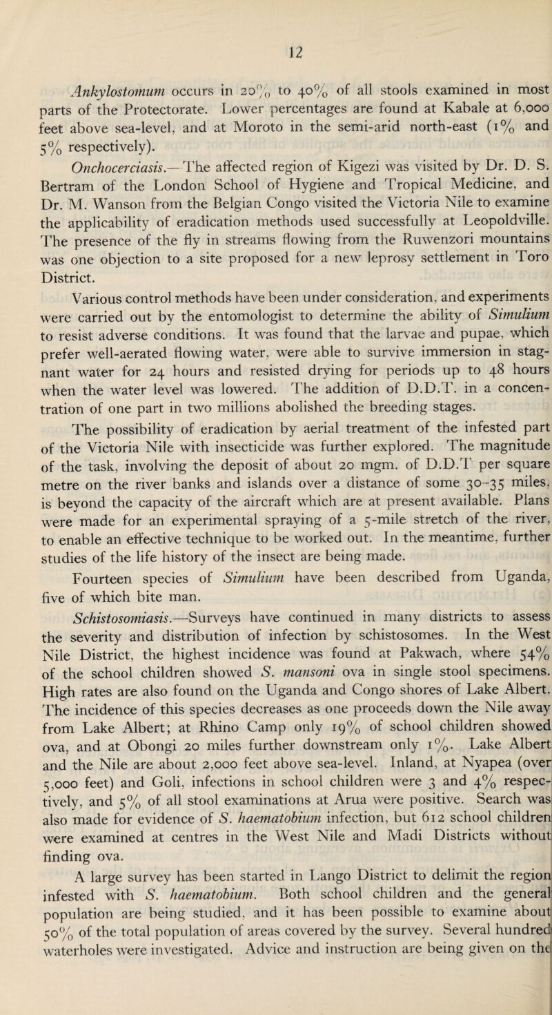 Ankylostomum occurs in 20% to 40% of all stools examined in most parts of the Protectorate. Lower percentages are found at Kabale at 6,000 feet above sea-level, and at Moroto in the semi-arid north-east (1% and 5% respectively). Onchocerciasis.—The affected region of Kigezi was visited by Dr. D. S. Bertram of the London School of Hygiene and Tropical Medicine, and Dr. M. Wanson from the Belgian Congo visited the Victoria Nile to examine the applicability of eradication methods used successfully at Leopoldville. The presence of the fly in streams flowing from the Ruwenzori mountains was one objection to a site proposed for a new leprosy settlement in Toro District. Various control methods have been under consideration, and experiments were carried out by the entomologist to determine the ability of Simulium to resist adverse conditions. It was found that the larvae and pupae, which prefer well-aerated flowing water, were able to survive immersion in stag¬ nant water for 24 hours and resisted drying for periods up to 48 hours when the water level was lowered. The addition of D.D.T. in a concen¬ tration of one part in two millions abolished the breeding stages. The possibility of eradication by aerial treatment of the infested part of the Victoria Nile with insecticide was further explored. The magnitude of the task, involving the deposit of about 20 mgm. of D.D.T per square metre on the river banks and islands over a distance of some 30-35 miles, is beyond the capacity of the aircraft which are at present available. Plans were made for an experimental spraying of a 5-mile stretch of the river, to enable an effective technique to be worked out. In the meantime, further studies of the life history of the insect are being made. Fourteen species of Simulium have been described from Uganda, five of which bite man. Schistosomiasis.—Surveys have continued in many districts to assess the severity and distribution of infection by schistosomes. In the West Nile District, the highest incidence was found at Pakwach, where 54% of the school children showed S. mansoni ova in single stool specimens. High rates are also found on the Uganda and Congo shores of Lake Albert. The incidence of this species decreases as one proceeds down the Nile away from Lake Albert; at Rhino Camp only 19% of school children showed ova, and at Obongi 20 miles further downstream only 1%. Lake Albert and the Nile are about 2,000 feet above sea-level. Inland, at Nyapea (overi 5,000 feet) and Goli, infections in school children were 3 and 4% respec¬ tively, and 5% of all stool examinations at Arua were positive. Search was also made for evidence of S. haematobium infection, but 612 school children were examined at centres in the West Nile and Madi Districts without finding ova. A large survey has been started in Lango District to delimit the region infested with S. haematobium. Both school children and the general population are being studied, and it has been possible to examine about ^0% of the total population of areas covered by the survey. Several hundred waterholes were investigated. Advice and instruction are being given on the