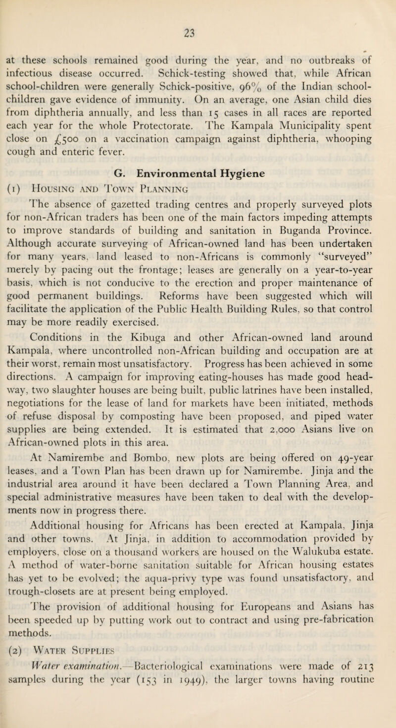 at these schools remained good during the year, and no outbreaks of infectious disease occurred. Schick-testing showed that, while African school-children were generally Schick-positive, 96% of the Indian school- children gave evidence of immunity. On an average, one Asian child dies from diphtheria annually, and less than 15 cases in all races are reported each year for the whole Protectorate. The Kampala Municipality spent close on £500 on a vaccination campaign against diphtheria, whooping cough and enteric fever. G. Environmental Hygiene (1) Housing and Town Planning The absence of gazetted trading centres and properly surveyed plots for non-African traders has been one of the main factors impeding attempts to improve standards of building and sanitation in Buganda Province. Although accurate surveying of African-owned land has been undertaken for many years. land leased to non-Africans is commonly “surveyed” merely by pacing out the frontage; leases are generally on a year-to-year basis, which is not conducive to the erection and proper maintenance of good permanent buildings. Reforms have been suggested which will facilitate the application of the Public Health Building Rules, so that control may be more readily exercised. Conditions in the Kibuga and other African-owned land around Kampala, where uncontrolled non-African building and occupation are at their worst, remain most unsatisfactory. Progress has been achieved in some directions. A campaign for improving eating-houses has made good head¬ way, two slaughter houses are being built, public latrines have been installed, negotiations for the lease of land for markets have been initiated, methods of refuse disposal by composting have been proposed, and piped water supplies are being extended. It is estimated that 2,000 Asians live on African-owned plots in this area. At Namirembe and Bombo, new plots are being offered on 49-year leases, and a Town Plan has been drawn up for Namirembe. Jinja and the industrial area around it have been declared a Town Planning Area, and special administrative measures have been taken to deal with the develop¬ ments now in progress there. Additional housing for Africans has been erected at Kampala, Jinja and other towns. At Jinja, in addition to accommodation provided by employers, close on a thousand workers are housed on the Walukuba estate. A method of water-borne sanitation suitable for African housing estates has yet to be evolved; the aqua-privy type was found unsatisfactory, and trough-closets are at present being employed. The provision of additional housing for Europeans and Asians has been speeded up by putting work out to contract and using pre-fabrication methods. (2) Water Supplies Water examination.—Bacteriological examinations were made of 213 samples during the year (153 in 1949), the larger towns having routine