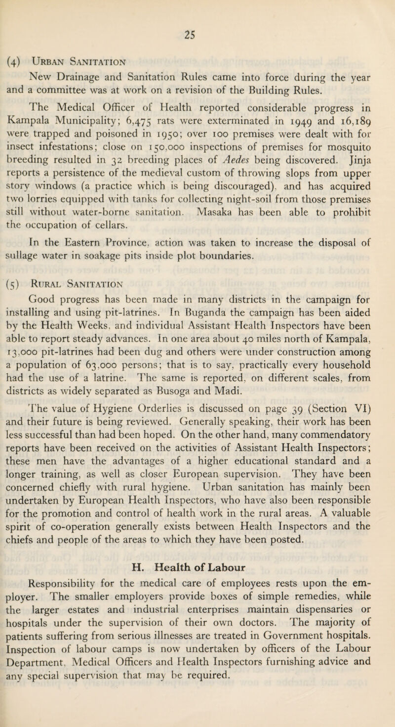 (4) Urban Sanitation New Drainage and Sanitation Rules came into force during the year and a committee was at work on a revision of the Building Rules. The Medical Officer of Health reported considerable progress in Kampala Municipality; 6,475 rats were exterminated in 1949 and 16,189 were trapped and poisoned in 1950; over 100 premises were dealt with for insect infestations; close on 150,000 inspections of premises for mosquito breeding resulted in 32 breeding places of Aedes being discovered. Jinja reports a persistence of the medieval custom of throwing slops from upper story windows (a practice which is being discouraged), and has acquired two lorries equipped with tanks for collecting night-soil from those premises still without water-borne sanitation. Masaka has been able to prohibit the occupation of cellars. In the Eastern Province, action was taken to increase the disposal of sullage water in soakage pits inside plot boundaries. (5) Rural Sanitation Good progress has been made in many districts in the campaign for installing and using pit-latrines. In Buganda the campaign has been aided by the Health Weeks, and individual Assistant Flealth Inspectors have been able to report steady advances. In one area about 40 miles north of Kampala, 13,000 pit-latrines had been dug and others were under construction among a population of 63,000 persons; that is to say, practically every household had the use of a latrine. The same is reported, on different scales, from districts as widely separated as Busoga and Madi. The value of Hygiene Orderlies is discussed on page 39 (Section VI) and their future is being reviewed. Generally speaking, their work has been less successful than had been hoped. On the other hand, many commendatory reports have been received on the activities of Assistant Health Inspectors; these men have the advantages of a higher educational standard and a longer training, as well as closer European supervision. They have been concerned chiefly with rural hygiene. Urban sanitation has mainly been undertaken by European Health Inspectors, who have also been responsible for the promotion and control of health work in the rural areas. A valuable spirit of co-operation generally exists between Health Inspectors and the chiefs and people of the areas to which they have been posted. H. Health of Labour Responsibility for the medical care of employees rests upon the em¬ ployer. The smaller employers provide boxes of simple remedies, while the larger estates and industrial enterprises maintain dispensaries or hospitals under the supervision of their own doctors. The majority of patients suffering from serious illnesses are treated in Government hospitals. Inspection of labour camps is now undertaken by officers of the Labour Department, Medical Officers and Health Inspectors furnishing advice and any special supervision that may be required.