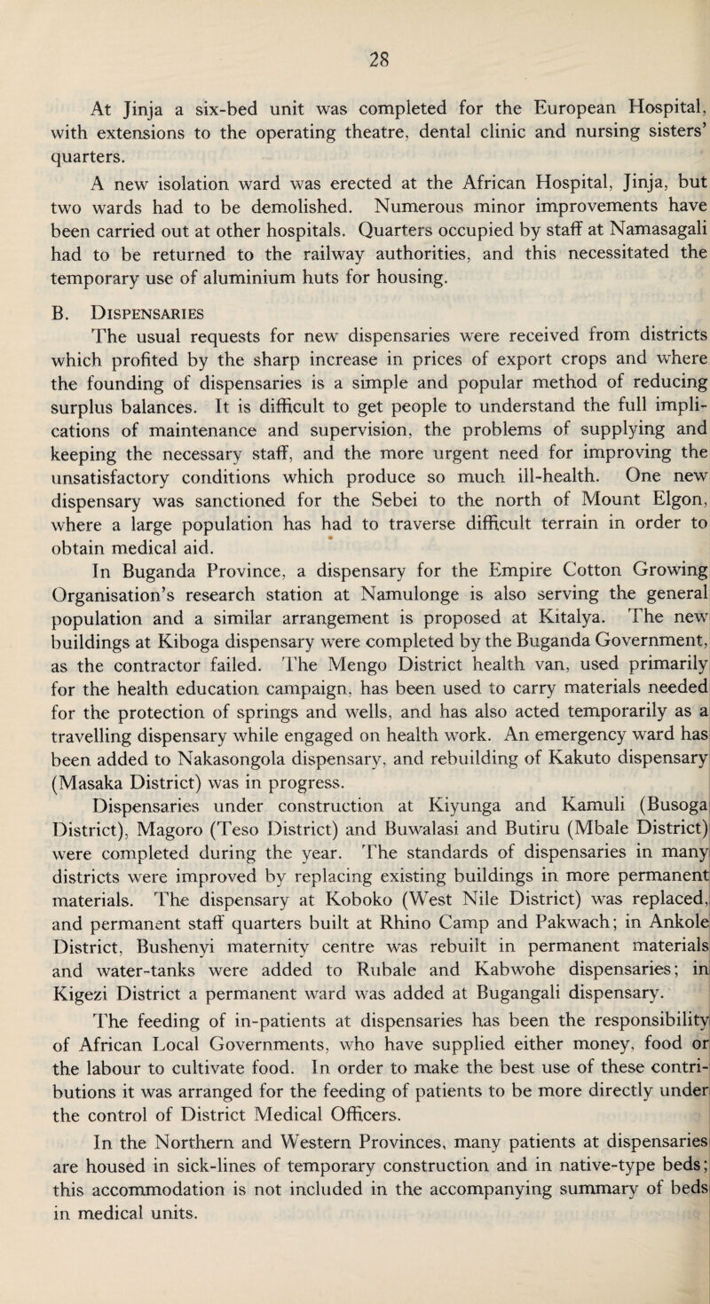At Jinja a six-bed unit was completed for the European Hospital, with extensions to the operating theatre, dental clinic and nursing sisters’ quarters. A new isolation ward was erected at the African Hospital, Jinja, but two wards had to be demolished. Numerous minor improvements have been carried out at other hospitals. Quarters occupied by staff at Namasagali had to be returned to the railway authorities, and this necessitated the temporary use of aluminium huts for housing. B. Dispensaries The usual requests for new dispensaries were received from districts which profited by the sharp increase in prices of export crops and where the founding of dispensaries is a simple and popular method of reducing surplus balances. It is difficult to get people to understand the full impli¬ cations of maintenance and supervision, the problems of supplying and keeping the necessary staff, and the more urgent need for improving the unsatisfactory conditions which produce so much ill-health. One new dispensary was sanctioned for the Sebei to the north of Mount Elgon, where a large population has had to traverse difficult terrain in order to obtain medical aid. In Buganda Province, a dispensary for the Empire Cotton Growing Organisation’s research station at Namulonge is also serving the general population and a similar arrangement is proposed at Kitalya. The new buildings at Kiboga dispensary were completed by the Buganda Government, as the contractor failed. The Mengo District health van, used primarily for the health education campaign, has been used to carry materials needed for the protection of springs and wells, and has also acted temporarily as a travelling dispensary while engaged on health work. An emergency ward has been added to Nakasongola dispensary, and rebuilding of Kakuto dispensary (Masaka District) was in progress. Dispensaries under construction at Kiyunga and Kamuli (Busoga District), Magoro (Teso District) and Buwalasi and Butiru (Mbale District) were completed during the year. The standards of dispensaries in many districts were improved by replacing existing buildings in more permanent materials. The dispensary at Koboko (West Nile District) was replaced, and permanent staff quarters built at Rhino Camp and Pakwach; in Ankole District, Bushenyi maternity centre was rebuilt in permanent materials and water-tanks were added to Rubale and Kabwohe dispensaries; in Kigezi District a permanent ward was added at Bugangali dispensary. The feeding of in-patients at dispensaries has been the responsibility of African Local Governments, who have supplied either money, food or the labour to cultivate food. In order to make the best use of these contri¬ butions it was arranged for the feeding of patients to be more directly under the control of District Medical Officers. In the Northern and Western Provinces, many patients at dispensaries are housed in sick-lines of temporary construction and in native-type beds; this accommodation is not included in the accompanying summary of beds in medical units.