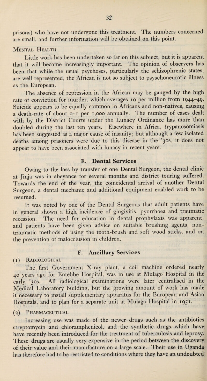 prisons) who have not undergone this treatment. The numbers concerned are small, and further information will be obtained on this point. Mental Health Little work has been undertaken so far on this subject, but it is apparent that it will become increasingly important. The opinion of observers has been that while the usual psychoses, particularly the schizophrenic states, are well represented, the African is not so subject to psyschoneurotic illness as the European. The absence of repression in the African may be gauged by the high rate of conviction for murder, which averages io per million from 1944-49. Suicide appears to be equally common in Africans and non-natives, causing a death-rate of about o-i per 1,000 annually. The number of cases dealt with by the District Courts under the Lunacy Ordinance has more than doubled during the last ten years. Elsewhere in Africa, trypanosomiasis has been suggested as a major cause of insanity; but although a few isolated deaths among prisoners were due to this disease in the ’30s, it does not appear to have been associated with lunacy in recent years. E, Dental Services Owing to the loss by transfer of one Dental Surgeon, the dental clinic at Jinja was in abeyance for several months and district touring suffered. Towards the end of the year, the coincidental arrival of another Dental Surgeon, a dental mechanic and additional equipment enabled work to be resumed. It was noted by one of the Dental Surgeons that adult patients have in general shown a high incidence of gingivitis, pyorrhoea and traumatic recession. The need for education in dental prophylaxis was apparent, and patients have been given advice on suitable brushing agents, non- traumatic methods of using the tooth-brush and soft wood sticks, and on the prevention of malocclusion in children. F. Ancillary Services (1) Radiological The first Government X-ray plant, a coil machine ordered nearly 40 years ago for Entebbe Hospital, was in use at Mulago Hospital in the early ’30s. All radiological examinations were later centralised in the Medical Laboratory building, but the growing amount of work has made it necessary to install supplementary apparatus for the European and Asian Hospitals, and to plan for a separate unit at Mulago Hospital in 1951. (2) Pharmaceutical Increasing use was made of the newer drugs such as the antibiotics streptomycin and chloramphenicol, and the synthetic drugs which have have recently been introduced for the treatment of tuberculosis and leprosy. These drugs are usually very expensive in the period between the discovery of their value and their manufacture on a large scale. Their use in Uganda has therefore had to be restricted to conditions where they have an undoubted