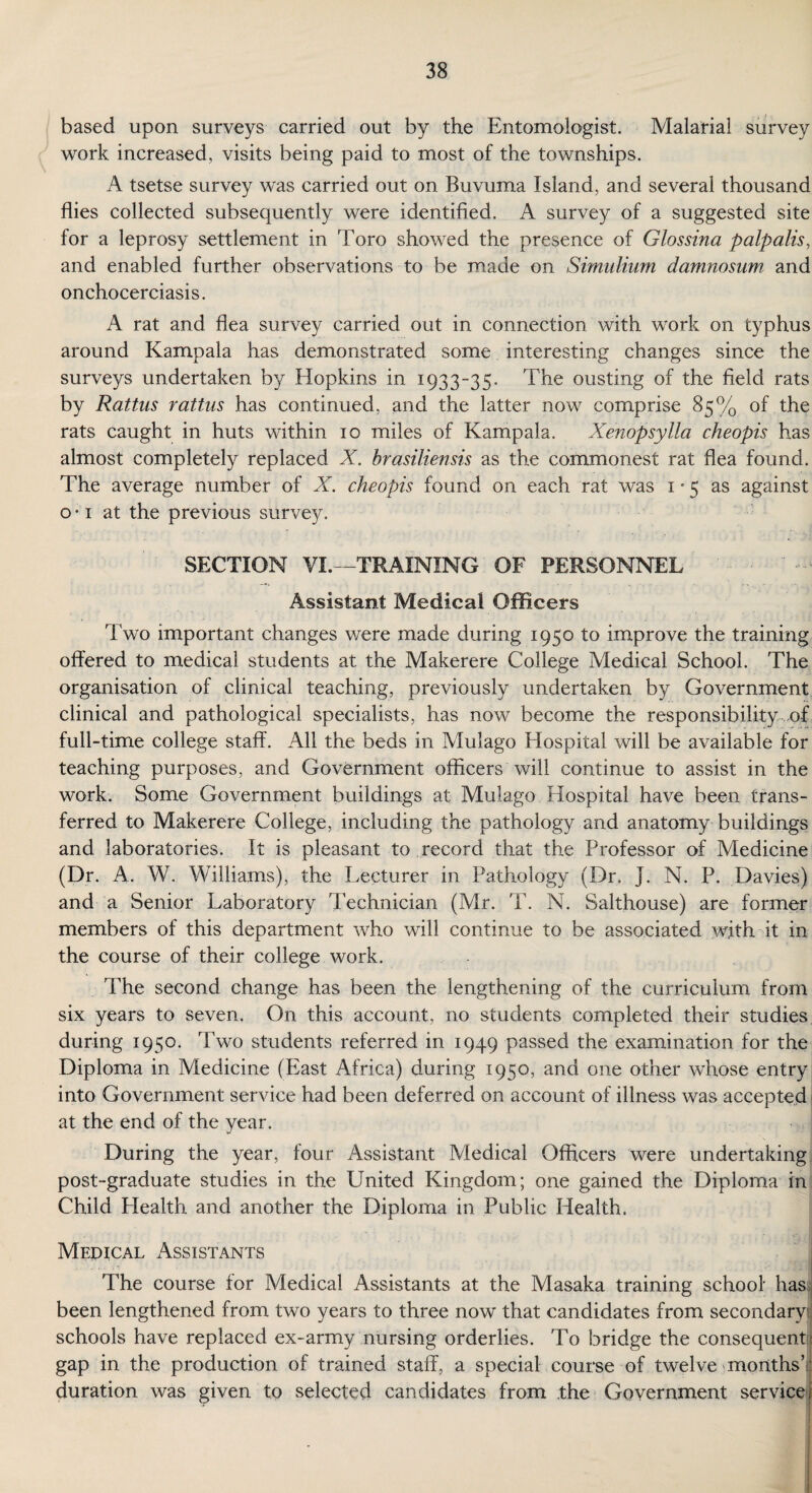 based upon surveys carried out by the Entomologist. Malarial survey work increased, visits being paid to most of the townships. A tsetse survey was carried out on Buvuma Island, and several thousand flies collected subsequently were identified. A survey of a suggested site for a leprosy settlement in Toro showed the presence of Glossina palpalis, and enabled further observations to be made on Simulium damnosum and onchocerciasis. A rat and flea survey carried out in connection with work on typhus around Kampala has demonstrated some interesting changes since the surveys undertaken by Hopkins in 1933-35. The ousting of the field rats by Rattus rattus has continued, and the latter now comprise 85% of the rats caught in huts within 10 miles of Kampala. Xenopsylla cheopis has almost completely replaced X. brasiliensis as the commonest rat flea found. The average number of X. cheopis found on each rat was 1-5 as against o • 1 at the previous survey. SECTION VI —TRAINING OF PERSONNEL Assistant Medical Officers Two important changes were made during 1950 to improve the training offered to medical students at the Makerere College Medical School. The organisation of clinical teaching, previously undertaken by Government clinical and pathological specialists, has now become the responsibility .of full-time college staff. All the beds in Mulago Hospital will be available for teaching purposes, and Government officers will continue to assist in the work. Some Government buildings at Mulago Hospital have been trans¬ ferred to Makerere College, including the pathology and anatomy buildings and laboratories. It is pleasant to record that the Professor of Medicine (Dr . A. W. Williams), the Lecturer in Pathology (Dr, J. N. P. Davies) and a Senior Laboratory Technician (Mr. T. N. Salthouse) are former members of this department who will continue to be associated with it in the course of their college work. The second change has been the lengthening of the curriculum from six years to seven. On this account, no students completed their studies during 1950. Two students referred in 1949 passed the examination for the Diploma in Medicine (blast Africa) during 1950, and one other whose entry into Government service had been deferred on account of illness was accepted at the end of the year. During the year, four Assistant Medical Officers were undertaking post-graduate studies in the United Kingdom; one gained the Diploma in Child Health and another the Diploma in Public Health. Mepical Assistants The course for Medical Assistants at the Masaka training school has been lengthened from two years to three now that candidates from secondarysj schools have replaced ex-army nursing orderlies. To bridge the consequent : gap in the production of trained staff, a special course of twelve months’- duration was given to selected candidates from the Government service: