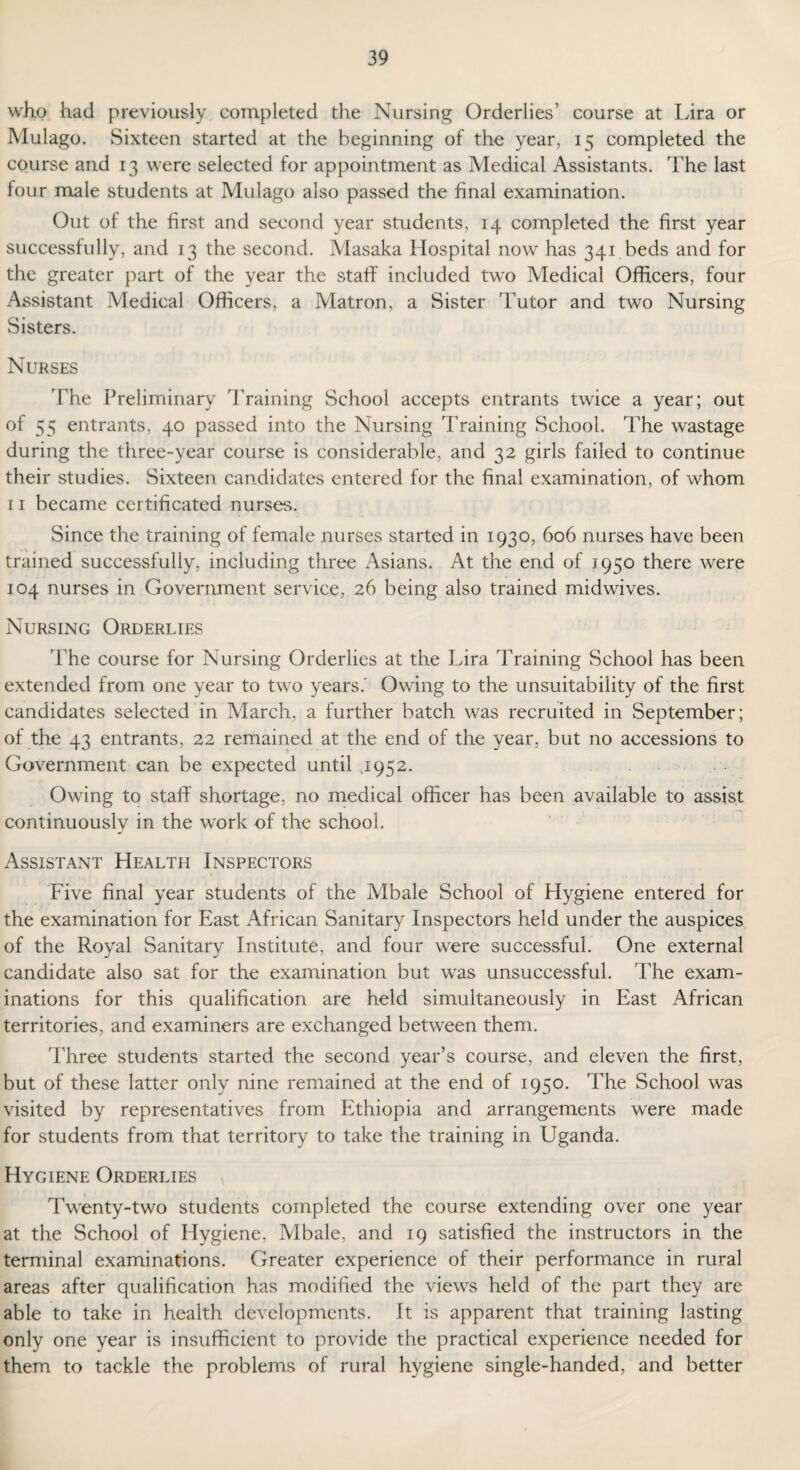 who had previously completed the Nursing Orderlies’ course at Lira or Mulago. Sixteen started at the beginning of the year, 15 completed the course and 13 were selected for appointment as Medical Assistants. The last four male students at Mulago also passed the final examination. Out of the first and second year students, 14 completed the first year successfully, and 13 the second. Masaka Hospital now has 341 beds and for the greater part of the year the staff included two Medical Officers, four Assistant Medical Officers, a Matron, a Sister Tutor and two Nursing Sisters. Nurses The Preliminary Training School accepts entrants twice a year; out of 55 entrants, 40 passed into the Nursing Training School. The wastage during the three-year course is considerable, and 32 girls failed to continue their studies. Sixteen candidates entered for the final examination, of whom 11 became certificated nurses. Since the training of female nurses started in 1930, 606 nurses have been trained successfully, including three Asians. At the end of 1950 there were 104 nurses in Government service, 26 being also trained midwives. Nursing Orderlies The course for Nursing Orderlies at the Lira Training School has been extended from one year to two years.' Owing to the unsuitability of the first candidates selected in March, a further batch was recruited in September; of the 43 entrants, 22 remained at the end of the year, but no accessions to Government can be expected until .1952. Owing to staff shortage, no medical officer has been available to assist continuously in the work of the school. Assistant Health Inspectors Five final year students of the Mbale School of Hygiene entered for the examination for East African Sanitary Inspectors held under the auspices of the Royal Sanitary Institute, and four were successful. One external candidate also sat for the examination but was unsuccessful. The exam¬ inations for this qualification are held simultaneously in East African territories, and examiners are exchanged between them. Three students started the second year’s course, and eleven the first, but of these latter only nine remained at the end of 1950. The School was visited by representatives from Ethiopia and arrangements were made for students from that territory to take the training in Uganda. Hygiene Orderlies v Twenty-two students completed the course extending over one year at the School of Hygiene, Mbale, and 19 satisfied the instructors in the terminal examinations. Greater experience of their performance in rural areas after qualification has modified the views held of the part they are able to take in health developments. It is apparent that training lasting only one year is insufficient to provide the practical experience needed for them to tackle the problems of rural hygiene single-handed, and better