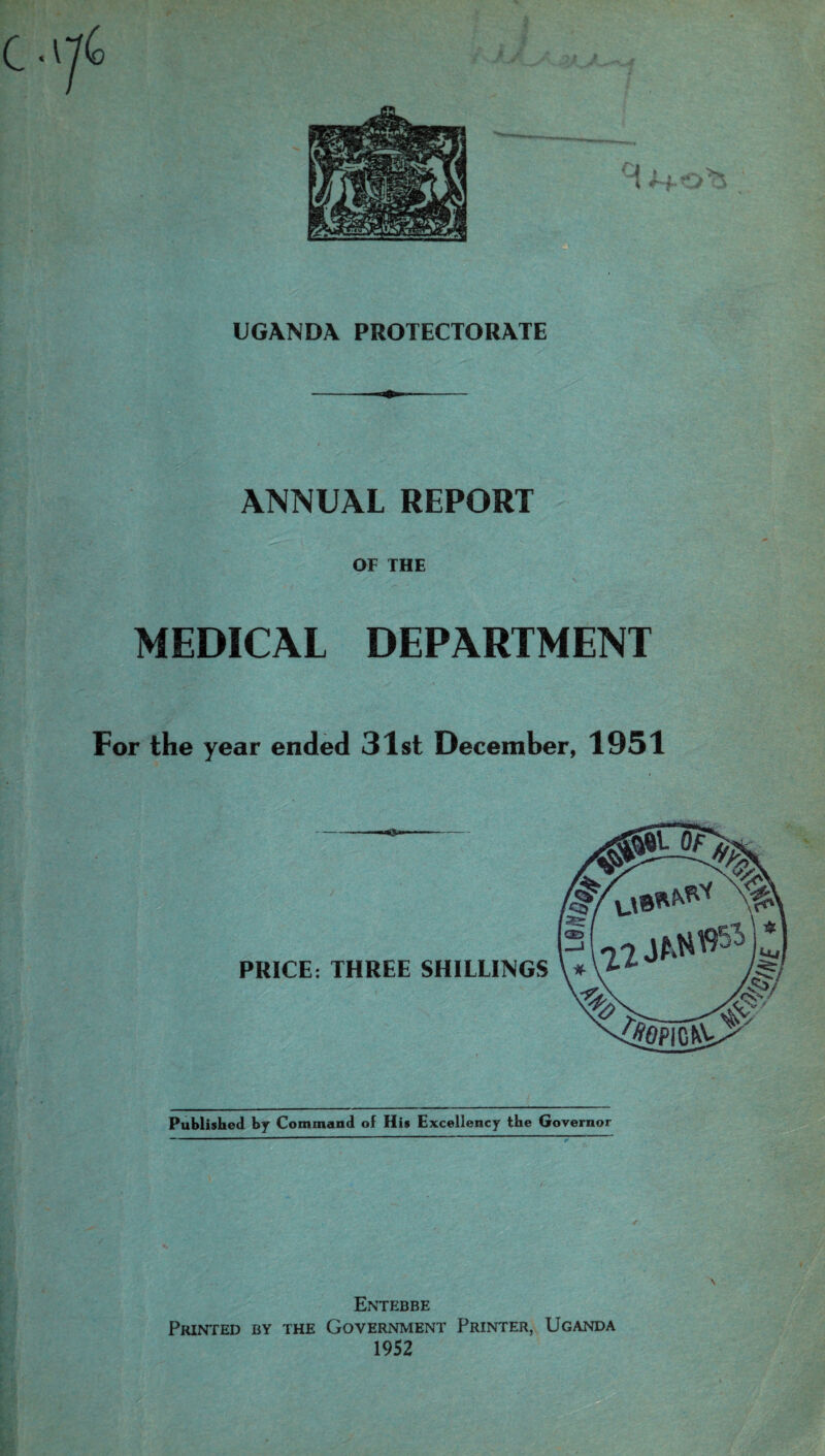 UGANDA PROTECTORATE ANNUAL REPORT OF THE MEDICAL DEPARTMENT For the year ended 31st December, 1951 Published by Command of His Excellency the Governor \ Entebbe Printed by the Government Printer, Uganda 1952