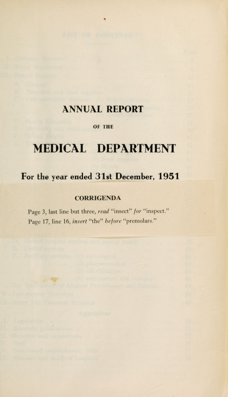 ANNUAL REPORT OF THE MEDICAL DEPARTMENT For the year ended 31st December, 1951 CORRIGENDA Page 3, last line but three, read “insect” for “inspect.” Page 17, line 16, insert “the” before “premolars.”