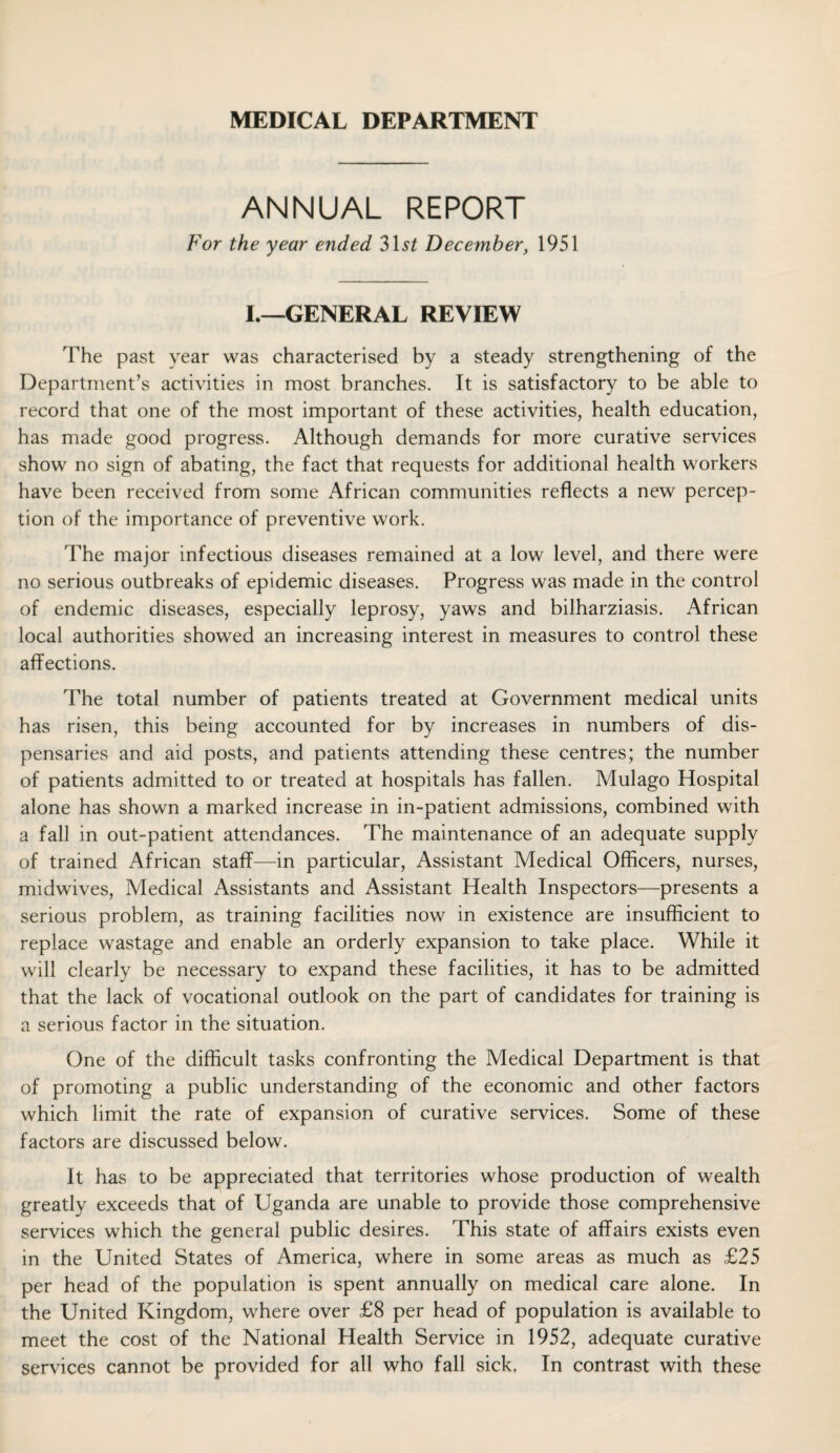 MEDICAL DEPARTMENT ANNUAL REPORT For the year ended 31^ December, 1951 I.—GENERAL REVIEW The past year was characterised by a steady strengthening of the Department’s activities in most branches. It is satisfactory to be able to record that one of the most important of these activities, health education, has made good progress. Although demands for more curative services show no sign of abating, the fact that requests for additional health workers have been received from some African communities reflects a new percep¬ tion of the importance of preventive work. The major infectious diseases remained at a low level, and there were no serious outbreaks of epidemic diseases. Progress was made in the control of endemic diseases, especially leprosy, yaws and bilharziasis. African local authorities showed an increasing interest in measures to control these affections. The total number of patients treated at Government medical units has risen, this being accounted for by increases in numbers of dis¬ pensaries and aid posts, and patients attending these centres; the number of patients admitted to or treated at hospitals has fallen. Mulago Hospital alone has shown a marked increase in in-patient admissions, combined with a fall in out-patient attendances. The maintenance of an adequate supply of trained African staff—in particular, Assistant Medical Officers, nurses, midwives, Medical Assistants and Assistant Health Inspectors—presents a serious problem, as training facilities now in existence are insufficient to replace wastage and enable an orderly expansion to take place. While it will clearly be necessary to expand these facilities, it has to be admitted that the lack of vocational outlook on the part of candidates for training is a serious factor in the situation. One of the difficult tasks confronting the Medical Department is that of promoting a public understanding of the economic and other factors which limit the rate of expansion of curative services. Some of these factors are discussed below. It has to be appreciated that territories whose production of wealth greatly exceeds that of Uganda are unable to provide those comprehensive services which the general public desires. This state of affairs exists even in the United States of America, where in some areas as much as £25 per head of the population is spent annually on medical care alone. In the United Kingdom, where over £8 per head of population is available to meet the cost of the National Health Service in 1952, adequate curative services cannot be provided for all who fall sick. In contrast with these