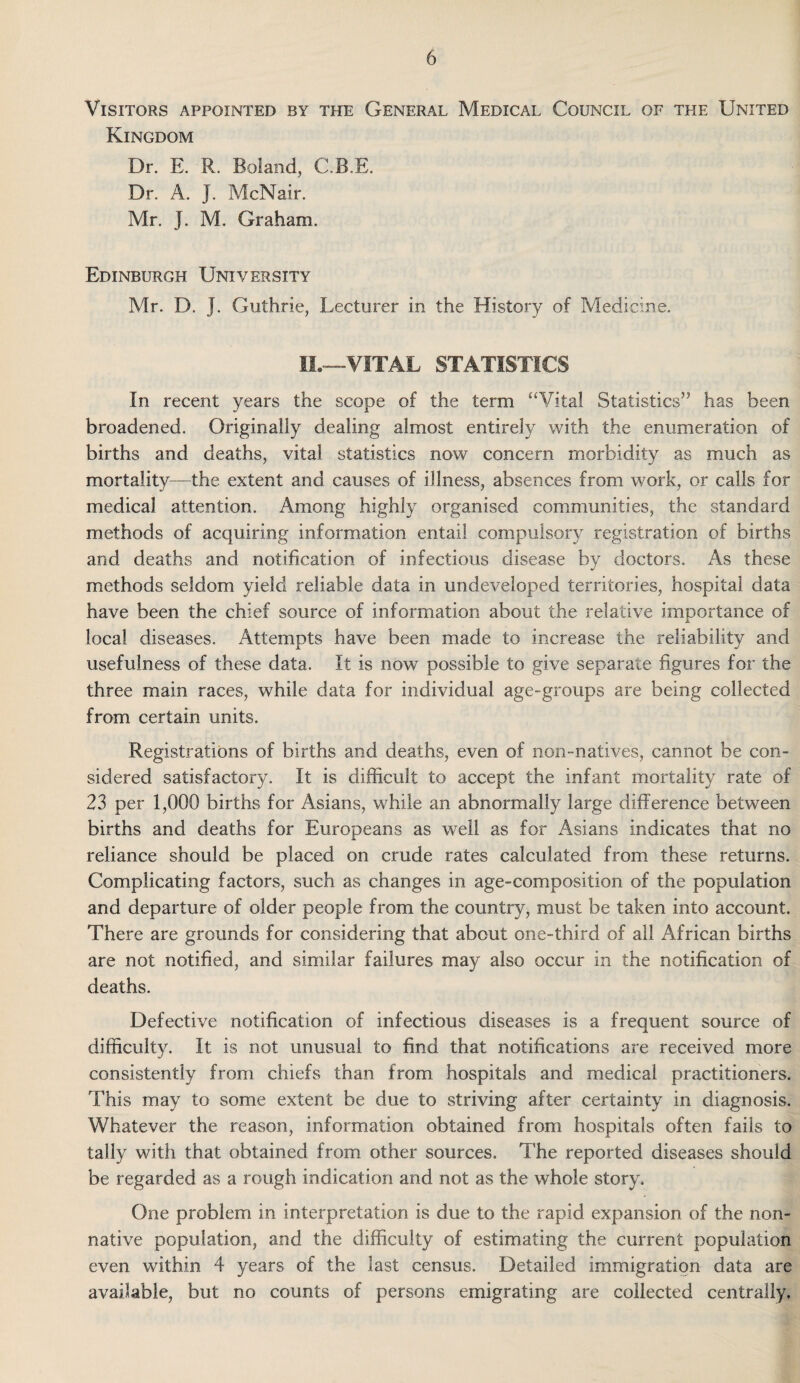 Visitors appointed by the General Medical Council of the United Kingdom Dr. E. R. Boland, C.B.E. Dr. A. j. McNair. Mr. J. M. Graham. Edinburgh University Mr. D. J. Guthrie, Lecturer in the History of Medicine. II.—VITAL STATISTICS In recent years the scope of the term “Vital Statistics” has been broadened. Originally dealing almost entirely with the enumeration of births and deaths, vital statistics now concern morbidity as much as mortality—the extent and causes of illness, absences from work, or calls for medical attention. Among highly organised communities, the standard methods of acquiring information entail compulsory registration of births and deaths and notification of infectious disease by doctors. As these methods seldom yield reliable data in undeveloped territories, hospital data have been the chief source of information about the relative importance of local diseases. Attempts have been made to increase the reliability and usefulness of these data. It is now possible to give separate figures for the three main races, while data for individual age-groups are being collected from certain units. Registrations of births and deaths, even of non-natives, cannot be con¬ sidered satisfactory. It is difficult to accept the infant mortality rate of 23 per 1,000 births for Asians, while an abnormally large difference between births and deaths for Europeans as well as for Asians indicates that no reliance should be placed on crude rates calculated from these returns. Complicating factors, such as changes in age-composition of the population and departure of older people from the country, must be taken into account. There are grounds for considering that about one-third of all African births are not notified, and similar failures may also occur in the notification of deaths. Defective notification of infectious diseases is a frequent source of difficulty. It is not unusual to find that notifications are received more consistently from chiefs than from hospitals and medical practitioners. This may to some extent be due to striving after certainty in diagnosis. Whatever the reason, information obtained from hospitals often fails to tally with that obtained from other sources. The reported diseases should be regarded as a rough indication and not as the whole story. One problem in interpretation is due to the rapid expansion of the non¬ native population, and the difficulty of estimating the current population even within 4 years of the last census. Detailed immigration data are available, but no counts of persons emigrating are collected centrally.