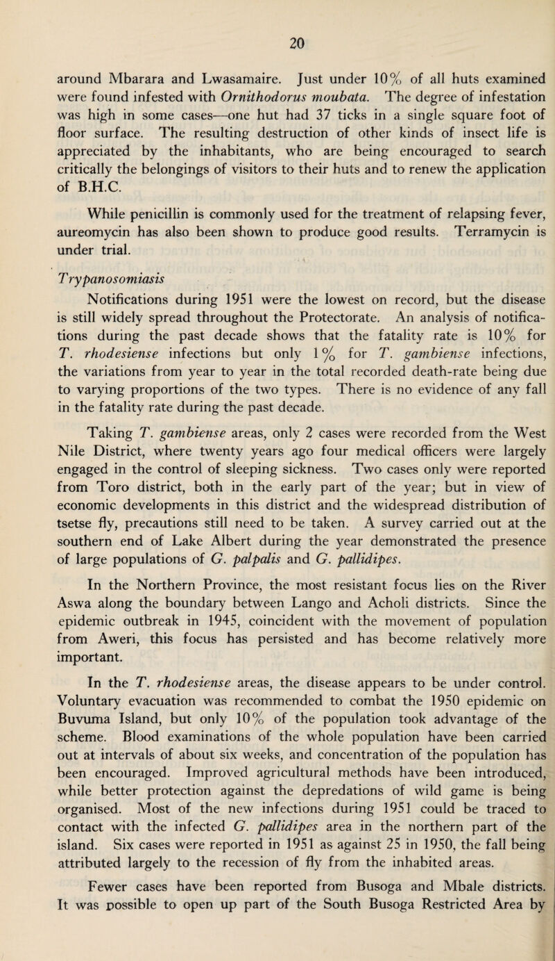 around Mbarara and Lwasamaire. Just under 10% of all huts examined were found infested with Ornithodorus moubata. The degree of infestation was high in some cases—one hut had 37 ticks in a single square foot of floor surface. The resulting destruction of other kinds of insect life is appreciated by the inhabitants, who are being encouraged to search critically the belongings of visitors to their huts and to renew the application of B.H.C. While penicillin is commonly used for the treatment of relapsing fever, aureomycin has also been shown to produce good results. Terramycin is under trial. - i. \ T rypanosomiasis Notifications during 1951 were the lowest on record, but the disease is still widely spread throughout the Protectorate. An analysis of notifica¬ tions during the past decade shows that the fatality rate is 10% for T. rhodesiense infections but only 1 °/Q for T. gambiense infections, the variations from year to year in the total recorded death-rate being due to varying proportions of the two types. There is no evidence of any fall in the fatality rate during the past decade. Taking T. gambiense areas, only 2 cases were recorded from the West Nile District, where twenty years ago four medical officers were largely engaged in the control of sleeping sickness. Two cases only were reported from Toro district, both in the early part of the year; but in view of economic developments in this district and the widespread distribution of tsetse fly, precautions still need to be taken. A survey carried out at the southern end of Lake Albert during the year demonstrated the presence of large populations of G. palpalis and G. pallidipes. In the Northern Province, the most resistant focus lies on the River Aswa along the boundary between Lango and Acholi districts. Since the epidemic outbreak in 1945, coincident with the movement of population from Aweri, this focus has persisted and has become relatively more important. In the T. rhodesiense areas, the disease appears to be under control. Voluntary evacuation was recommended to combat the 1950 epidemic on Buvuma Island, but only 10% of the population took advantage of the scheme. Blood examinations of the whole population have been carried out at intervals of about six weeks, and concentration of the population has been encouraged. Improved agricultural methods have been introduced, while better protection against the depredations of wild game is being organised. Most of the new infections during 1951 could be traced to contact with the infected G. pallidipes area in the northern part of the island. Six cases were reported in 1951 as against 25 in 1950, the fall being attributed largely to the recession of fly from the inhabited areas. Fewer cases have been reported from Busoga and Mbale districts. It was possible to open up part of the South Busoga Restricted Area by /