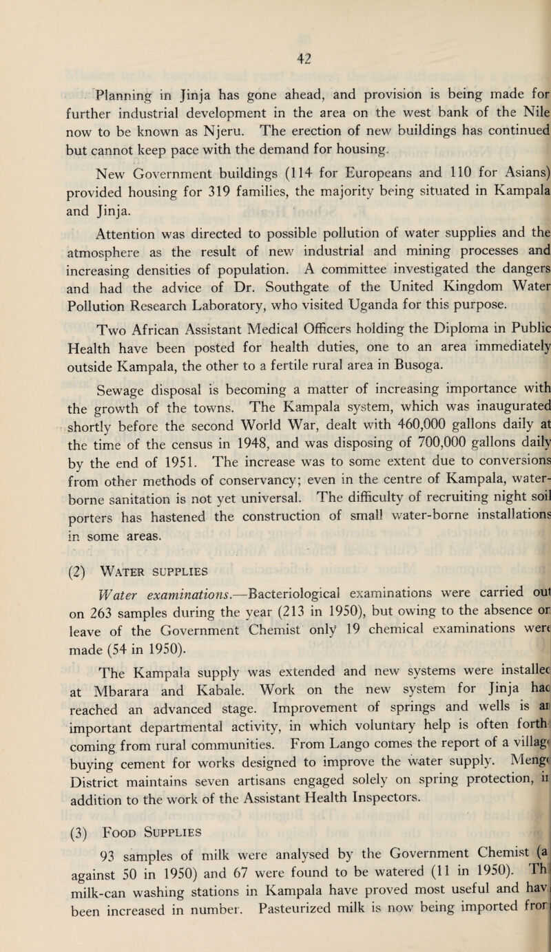 Planning in Jinja has gone ahead, and provision is being made for further industrial development in the area on the west bank of the Nile now to be known as Njeru. The erection of new buildings has continued but cannot keep pace with the demand for housing. New Government buildings (114 for Europeans and 110 for Asians) provided housing for 319 families, the majority being situated in Kampala and Jinja. Attention was directed to possible pollution of water supplies and the atmosphere as the result of new industrial and mining processes and increasing densities of population. A committee investigated the dangers and had the advice of Dr. Southgate of the United Kingdom Water Pollution Research Laboratory, who visited Uganda for this purpose. Two African Assistant Medical Officers holding the Diploma in Public Health have been posted for health duties, one to an area immediately outside Kampala, the other to a fertile rural area in Busoga. Sewage disposal is becoming a matter of increasing importance with the growth of the towns. The Kampala system, which was inaugurated shortly before the second World War, dealt with 460,000 gallons daily at the time of the census in 1948, and was disposing of 700,000 gallons daily by the end of 1951. The increase was to some extent due to conversions from other methods of conservancy; even in the centre of Kampala, water¬ borne sanitation is not yet universal. The difficulty of recruiting night soil porters has hastened the construction of small water-borne installations in some areas. (2) Water supplies Water examinations.—Bacteriological examinations were carried out on 263 samples during the year (213 in 1950), but owing to the absence or leave of the Government Chemist only 19 chemical examinations wert made (54 in 1950). The Kampala supply was extended and new systems were installer at Mbarara and Kabale. Work on the new system for Jinja haci reached an advanced stage. Improvement of springs and wells is an important departmental activity, in which voluntary help is often forth coming from rural communities. From Lango comes the report of a villag- buying cement for works designed to improve the water supply. Meng< District maintains seven artisans engaged solely on spring protection, n addition to the work of the Assistant Health Inspectors. (3) Food Supplies 93 samples of milk were analysed by the Government Chemist (a against 50 in 1950) and 67 were found to be watered (11 in 1950). Thj milk-can washing stations in Kampala have proved most useful and havi been increased in number. Pasteurized milk is now being imported fron