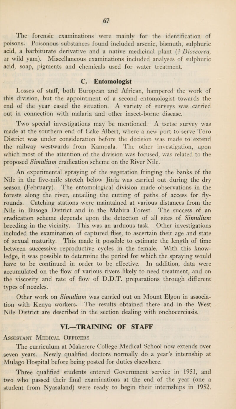 The forensic examinations were mainly for the identification of poisons. Poisonous substances found included arsenic, bismuth, sulphuric acid, a barbiturate derivative and a native medicinal plant (? Dioscorea, or wild yam). Miscellaneous examinations included analyses of sulphuric acid, soap, pigments and chemicals used for water treatment. C. Entomologist Losses of staff, both European and African, hampered the work of this division, but the appointment of a second entomologist towards the end of the year eased the situation. A variety of surveys was carried out in connection with malaria and other insect-borne disease. Two special investigations may be mentioned. A tsetse survey was made at the southern end of Lake Albert, where a new port to serve Toro District was under consideration before the decision was made to extend the railway westwards from Kampala. The other investigation, upon which most of the attention of the division was focused, was related to the proposed Simulium eradication scheme on the River Nile. An experimental spraying of the vegetation fringing the banks of the Nile in the five-mile stretch below Jinja was carried out during the dry season (February). The entomological division made observations in the forests along the river, entailing the cutting of paths of access for fly- rounds. Catching stations were maintained at various distances from the Nile in Busoga District and in the Mabira Forest. The success of an eradication scheme depends upon the detection of all sites of Simulium breeding in the vicinity. This was an arduous task. Other investigations included the examination of captured flies, to ascertain their age and state of sexual maturity. This made it possible to estimate the length of time between successive reproductive cycles in the female. With this know¬ ledge, it was possible to determine the period for which the spraying would have to be continued in order to be effective. In addition, data were accumulated on the flow of various rivers likely to need treatment, and on the viscosity and rate of flow of D.D.T. preparations through different types of nozzles. Other work on Simulium was carried out on Mount Elgon in associa¬ tion with Kenya workers. The results obtained there and in the West Nile District are described in the section dealing with onchocerciasis. VI.—TRAINING OF STAFF Assistant Medical Officers The curriculum at Makerere College Medical School now extends over seven years. Newly qualified doctors normally do a year’s internship at Mulago Hospital before being posted for duties elsewhere. Three qualified students entered Government service in 1951, and two who passed their final examinations at the end of the year (one a student from Nyasaland) were ready to begin their internships in 1952.