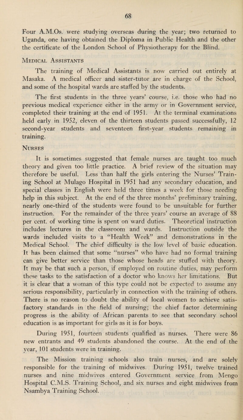 Four A.M.Os. were studying overseas during the year; two returned to Uganda, one having obtained the Diploma in Public Health and the other the certificate of the London School of Physiotherapy for the Blind. Medical Assistants The training of Medical Assistants is now carried out entirely at Masaka. A medical officer and sister-tutor are in charge of the School, and some of the hospital wards are staffed by the students. The first students in the three years’ course, i.e. those who had no previous medical experience either in the army or in Government service, completed their training at the end of 1951. At the terminal examinations held early in 1952, eleven of the thirteen students passed successfully, 12 second-year students and seventeen first-year students remaining in training. Nurses It is sometimes suggested that female nurses are taught too much theory and given too little practice. A brief review of the situation may therefore be useful. Less than half the girls entering the Nurses’ Train¬ ing School at Mulago Hospital in 1951 had any secondary education, and special classes in English were held three times a week for those needing help in this subject. At the end of the three months’ preliminary training, nearly one-third of the students were found to be unsuitable for further instruction. For the remainder of the three years’ course an average of 88 per cent, of working time is spent on ward duties. Theoretical instruction includes lectures in the classroom and wards. Instruction outside the wards included visits to a “Health Week” and demonstrations in the Medical School. The chief difficulty is the low level of basic education. It has been claimed that some “nurses” who have had no formal training can give better service than those whose heads are stuffed with theory. It may be that such a person, if employed on routine duties, may perform these tasks to the satisfaction of a doctor who knows her limitations. But it is clear that a woman of this type could not be expected to assume any serious responsibility, particularly in connection with the training of others. There is no reason to doubt the ability of local women to achieve satis¬ factory standards in the field of nursing; the chief factor determining progress is the ability of African parents to see that secondary school education is as important for girls as it is for boys. During 1951, fourteen students qualified as nurses. There were 86 new entrants and 49 students abandoned the course. At the end of the year, 101 students were in training. The Mission training schools also train nurses, and are solely responsible for the training of midwives. During 1951, twelve trained nurses and nine midwives entered Government service from Mengo Hospital C.M.S. Training School, and six nurses and eight midwives from Nsambya Training School.