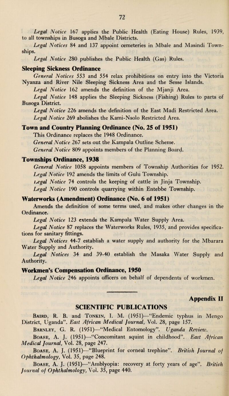 Legal Notice 167 applies the Public Health (Eating House) Rules, 1939, to all townships in Busoga and Mbale Districts. Legal Notices 84 and 137 appoint cemeteries in Mbale and Masindi Town¬ ships. Legal Notice 280 publishes the Public Health (Gas) Rules. Sleeping Sickness Ordinance General Notices 553 and 554 relax prohibitions on entry into the Victoria Nyanza and River Nile Sleeping Sickness Area and the Sesse Islands. Legal Notice 162 amends the definition of the Mjanji Area. Legal Notice 148 applies the Sleeping Sickness (Fishing) Rules to parts of Busoga District. Legal Notice 226 amends the definition of the East Madi Restricted Area. Legal Notice 269 abolishes the Kami-Nsolo Restricted Area. Town and Country Planning Ordinance (No. 25 of 1951) This Ordinance replaces the 1948 Ordinance. General Notice 267 sets out the Kampala Outline Scheme. General Notice 809 appoints members of the Planning Board. Townships Ordinance, 1938 General Notice 1058 appoints members of Township Authorities for 1952. Legal Notice 192 amends the limits of Gulu Township. i,egal Notice 74 controls the keeping of cattle in Jinja Township. Legal Notice 190 controls quarrying within Entebbe Township. Waterworks (Amendment) Ordinance (No. 6 of 1951) Amends the definition of some terms used, and makes other changes in the Ordinance. Legal Notice 123 extends the Kampala Water Supply Area. Legal Notice 87 replaces the Waterworks Rules, 1935, and provides specifica¬ tions for sanitary fittings. Legal Notices 44-7 establish a water supply and authority for the Mbarara Water Supply and Authority. Legal Notices 34 and 39-40 establish the Masaka Water Supply and Authority. Workmen’s Compensation Ordinance, 1950 Legal Notice 246 appoints officers on behalf of dependents of workmen. Appendix II SCIENTIFIC PUBLICATIONS Baird, R. B. and Tonkin, I. M. (1951)—“Endemic typhus in Mengo District, Uganda”. East African Medical Journal, Vol. 28, page 157. Barnley, G. R. (1951)—“Medical Entomology”. Uganda Review. Boase, A. J. (1951)—“Concomitant squint in childhood”. East African Medical Journal, Vol. 28, page 247. Boase, A. J. (1951)—“Blueprint for corneal trephine”. British Journal of Ophthalmology, Vol. 35, page 248. Boase, A. J. (1951)—“Amblyopia: recovery at forty years of age”. British Journal of Ophthalmology, Vol. 35, page 440.