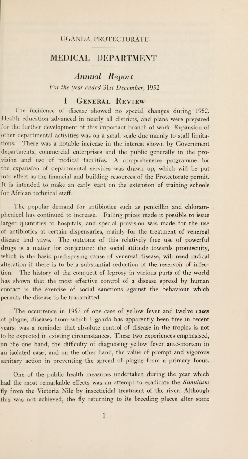 UGANDA PROTECTORATE MEDICAL DEPARTMENT Annual Report For the year ended 3Lst December, 1952 I General Review The incidence of disease showed no special changes during 1952. Health education advanced in nearly all districts, and plans were prepared for the further development of this important branch of work. Expansion of other departmental activities was on a small scale due mainly to staff limita¬ tions. There was a notable increase in the interest shown by Government departments, commercial enterprises and the public generally in the pro¬ vision and use of medical facilities. A comprehensive programme for the expansion of departmental services was drawn up, which will be put into effect as the financial and building resources of the Protectorate permit. Tt is intended to make an early start on the extension of training schools for African technical staff. The popular demand for antibiotics such as penicillin and chloram¬ phenicol has continued to increase. Falling prices made it possible to issue larger quantities to hospitals, and special provision was made for the use of antibiotics at certain dispensaries, mainly for the treatment of venereal disease and yaws. The outcome of this relatively free use of powerful drugs is a matter for conjecture; the social attitude towards promiscuity, which is the basic predisposing cause of venereal disease, will need radical alteration if there is to be a substantial reduction of the reservoir of infec¬ tion. The history of the conquest of leprosy in various parts of the world has shown that the most effective control of a disease spread by human contact is the exercise of social sanctions against the behaviour which permits the disease to be transmitted. The occurrence in 1952 of one case of yellow fever and twelve cases of plague, diseases from which Uganda has apparently been free in recent years, was a reminder that absolute control of disease in the tropics is not to be expected in existing circumstances. These two experiences emphasised, on the one hand, the difficulty of diagnosing yellow fever ante-mortem in an isolated case; and on the other hand, the value of prompt and vigorous sanitary action in preventing the spread of plague from a primary focus. One of the public health measures undertaken during the year which had the most remarkable effects was an attempt to eradicate the Simulium fly from the Victoria Nile by insecticidal treatment of the river. Although this was not achieved, the fly returning to its breeding places after some