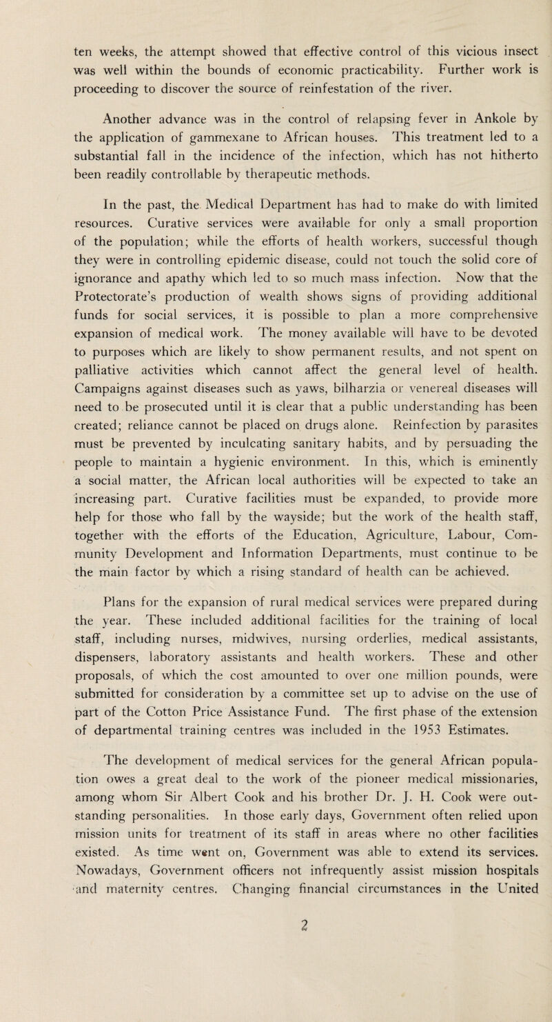 ten weeks, the attempt showed that effective control of this vicious insect was well within the bounds of economic practicability. Further work is proceeding to discover the source of reinfestation of the river. Another advance was in the control of relapsing fever in Ankole by the application of gammexane to African houses. This treatment led to a substantial fall in the incidence of the infection, which has not hitherto been readily controllable by therapeutic methods. In the past, the Medical Department has had to make do with limited resources. Curative services were available for only a small proportion of the population; while the efforts of health workers, successful though they were in controlling epidemic disease, could not touch the solid core of ignorance and apathy which led to so much mass infection. Now that the Protectorate’s production of wealth shows signs of providing additional funds for social services, it is possible to plan a more comprehensive expansion of medical work. The money available will have to be devoted to purposes which are likely to show permanent results, and not spent on palliative activities which cannot affect the general level of health. Campaigns against diseases such as yaws, bilharzia or venereal diseases will need to be prosecuted until it is clear that a public understanding has been created; reliance cannot be placed on drugs alone. Reinfection by parasites must be prevented by inculcating sanitary habits, and by persuading the people to maintain a hygienic environment. In this, which is eminently a social matter, the African local authorities will be expected to take an increasing part. Curative facilities must be expanded, to provide more help for those who fall by the wayside; but the work of the health staff, together with the efforts of the Education, Agriculture, Labour, Com¬ munity Development and Information Departments, must continue to be the main factor by which a rising standard of health can be achieved. Plans for the expansion of rural medical services were prepared during the year. These included additional facilities for the training of local staff, including nurses, midwives, nursing orderlies, medical assistants, dispensers, laboratory assistants and health workers. These and other proposals, of which the cost amounted to over one million pounds, were submitted for consideration by a committee set up to advise on the use of part of the Cotton Price Assistance Fund. The first phase of the extension of departmental training centres was included in the 1953 Estimates. The development of medical services for the general African popula¬ tion owes a great deal to the work of the pioneer medical missionaries, among whom Sir Albert Cook and his brother Dr. J. H. Cook were out¬ standing personalities. In those early days, Government often relied upon mission units for treatment of its staff in areas where no other facilities existed. As time went on, Government was able to extend its services. Nowadays, Government officers not infrequently assist mission hospitals •arid maternity centres, Changing financial circumstances in the United