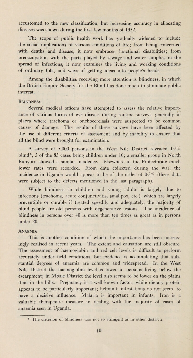 accustomed to the new classification, but increasing accuracy in allocating diseases was shown during the first few months of 1952. The scope of public health work has gradually widened to include the social implications of various conditions of life; from being concerned with deaths and disease, it now embraces functional disabilities; from preoccupation with the parts played by sewage and water supplies in the spread of infections, it now examines the living and working conditions of ordinary folk, and ways of getting ideas into people’s heads. Among the disabilities receiving more attention is blindness, in which the British Empire Society for the Blind has done much to stimulate public interest. Blindness Several medical officers have attempted to assess the relative import- ' S' ance of various forms of eye disease during routine surveys, generally in places where trachoma or onchocerciasis were suspected to be common causes of damage. The results of these surveys have been affected by the use of different criteria of assessment and by inability to ensure that all the blind were brought for examination. A survey of 5,000 persons in the West Nile District revealed 17% blind*, 5 of the 85 cases being children under 10; a smaller group in North Bunyoro showed a similar incidence. Elsewhere in the Protectorate much lower rates were recorded. From data collected during the war, the incidence in Uganda would appear to be of the order of 0 3% (these data were subject to the defects mentioned in the last paragraph). While blindness in children and young adults is largely due to infections (trachoma, acute conjunctivitis, smallpox, etc.), which are largely preventible or curable if treated speedily and adequately, the majority of blind people are old persons with degenerative lesions. The incidence of blindness in persons over 40 is more than ten times as great as in persons under 20. Anaemia This is another condition of which the importance has been increas¬ ingly realised in recent years. The extent and causation are still obscure. The assessment of haemoglobin and red cell levels is difficult to perform accurately under field conditions, but evidence is accumulating that sub¬ stantial degrees of anaemia are common and widespread. In the West Nile District the haemoglobin level is lower in persons living below the escarpment; in Mbale District the level also seems to be lower on the plains than in the hills. Pregnancy is a well-known factor, while dietary protein appears to be particularly important; helminth infestations do not seem to have a decisive influence. Malaria is important in infants. Iron is a valuable therapeutic measure in dealing with the majority of cases of anaemia seen in Uganda. * The criterion of blindness was not so stringent as in other districts. io