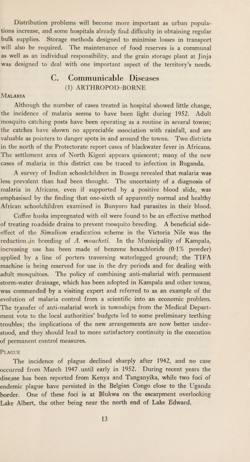 Distribution problems will become more important as urban popula¬ tions increase, and some hospitals already find difficulty in obtaining regular bulk supplies. Storage methods designed to minimise losses in transport will also be required. The maintenance of food reserves is a communal as well as an individual responsibility, and the grain storage plant at Jinja was designed to deal with one important aspect of the territory’s needs. C. Communicable Diseases (1) ARTHROPOD-BORNE Malaria Although the number of cases treated in hospital showed little change, the incidence of malaria seems to have been light during 1952. Adult mosquito catching posts have been operating as a routine in several towns; the catches have shown no appreciable association with rainfall, and are valuable as pointers to danger spots in and around the towns. Two districts in the north of the Protectorate report cases of blackwater fever in Africans. The settlement area of North Kigezi appears quiescent; many of the new cases of malaria in this district can be traced to infection in Buganda. A survey of Indian schoolchildren in Busoga revealed that malaria was less prevalent than had been thought. The uncertainty of a diagnosis of malaria in Africans, even if supported by a positive blood slide, was emphasised by the finding that one-sixth of apparently normal and healthy African schoolchildren examined in Bunyoro had parasites in their blood. Coffee husks impregnated with oil were found to be an effective method of treating roadside drains to prevent mosquito breeding. A beneficial side- effect of the Simulium eradication scheme in the Victoria Nile was the reduction in breeding of A. moucheti. In the Municipality of Kampala, increasing use has been made of benzene hexachloride (01% powder) applied by a line of porters traversing waterlogged ground; the TIFA machine is being reserved for use in the dry periods and for dealing with adult mosquitoes. The policy of combining anti-malarial with permanent storm-water drainage, which has been adopted in Kampala and other towns, was commended by a visiting expert and referred to as an example of the evolution of malaria control from a scientific into an economic problem. The transfer of anti-malarial work in townships from the Medical Depart¬ ment vote to the local authorities’ budgets led to some preliminary teething troubles; the implications of the new arrangements are now better under¬ stood, and they should lead to more satisfactory continuity in the execution of permanent control measures. Plague The incidence of plague declined sharply after 1942, and no case occurred from March 1947 .until early in 1952. During recent years the disease has been reported from Kenya and Tanganyika, while two foci of endemic plague have persisted in the Belgian Congo close to the Uganda border. One of these foci is at Blukwa on the escarpment overlooking Lake Albert, the other being near the north end of Lake Edward.