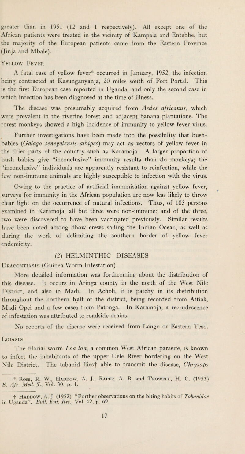 greater than in 1951 (12 and 1 respectively). All except one of the African patients were treated in the vicinity of Kampala and Entebbe, but the majority of the European patients came from the Eastern Province (Jinja and Mbale). Yellow Fever A fatal case of yellow fever* occurred in January, 1952, the infection being contracted at Kasunganyanja, 20 miles south of Fort Portal. This is the first European case reported in Uganda, and only the second case in which infection has been diagnosed at the time of illness. The disease wTas presumably acquired from Aedes africanus, which were prevalent in the riverine forest and adjacent banana plantations. The forest monkeys showed a high incidence of immunity to yellow fever virus. Further investigations have been made into the possibility that bush- babies (Galago senegalensis albipes) may act as vectors of yellow fever in the drier parts of the country such as Karamoja. A larger proportion of bush babies give “inconclusive” immunity results than do monkeys; the “inconclusive” individuals are apparently resistant to reinfection, while the few non-immune animals are highly susceptible to infection with the virus. Owing to the practice of artificial immunisation against yellow fever, surveys for immunity in the African population are now less likely to throw clear light on the occurrence of natural infections. Thus, of 103 persons examined in Karamoja, all but three were non-immune; and of the three, two were discovered to have been vaccinated previously. Similar results have been noted among dhow crews sailing the Indian Ocean, as well as during the work of delimiting the southern border of yellow fever endemicity. (2) HELMINTHIC DISEASES Dracontiasis (Guinea Worm Infestation) More detailed information was forthcoming about the distribution of this disease. It occurs in Aringa county in the north of the West Nile District, and also in Madi. In Acholi, it is patchy in its distribution throughout the northern half of the district, being recorded from Attiak, Madi Opei and a few cases from Patonga. In Karamoja, a recrudescence of infestation was attributed to roadside drains. No reports of the disease were received from Lango or Eastern Teso. Loiasis The filarial worm Loa loa, a common West African parasite, is known to infect the inhabitants of the upper Uele River bordering on the West Nile District. The tabanid fliesj able to transmit the disease, Chrysops * Ross, R. W., Haddow, A. J., Rapf.r, A. B. and Trowell, H. C. (1953) E. Afr. Med. J., Vol. 30, p. 1. f Haddow, A. J. (1952) “Further observations on the biting habits of Tabanidae in Uganda”. Bull. Ent. Res., Vol. 42, p. 69.