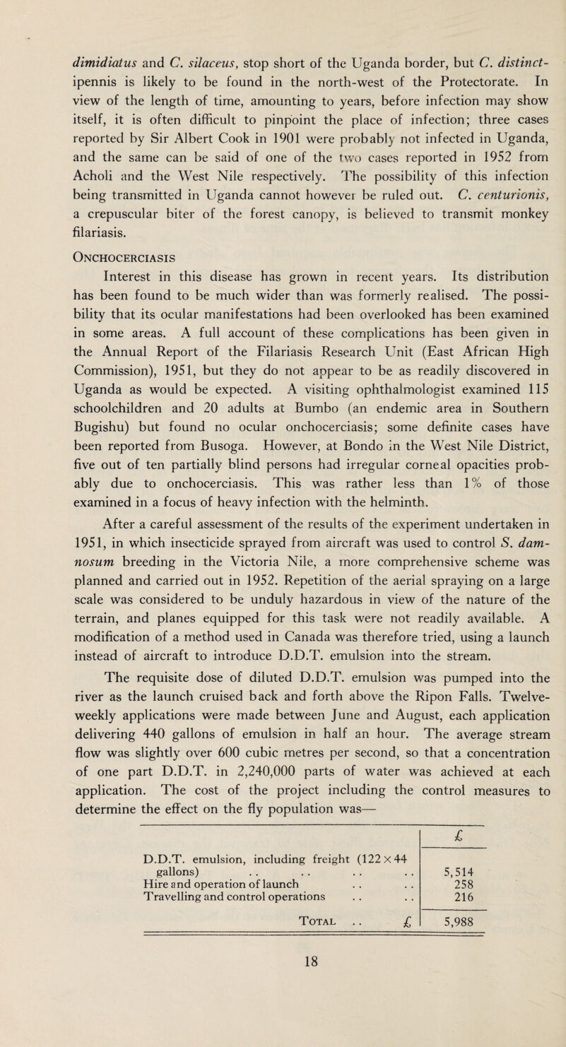 dimidiatus and C. silctceus, stop short of the Uganda border, but C. distinct- ipennis is likely to be found in the north-west of the Protectorate. In view of the length of time, amounting to years, before infection may show itself, it is often difficult to pinpoint the place of infection; three cases reported by Sir Albert Cook in 1901 were probably not infected in Uganda, and the same can be said of one of the two cases reported in 1952 from Acholi and the West Nile respectively. The possibility of this infection being transmitted in Uganda cannot however be ruled out. C. centurionis, a crepuscular biter of the forest canopy, is believed to transmit monkey filariasis. Onchocerciasis Interest in this disease has grown in recent years. Its distribution has been found to be much wider than was formerly realised. The possi¬ bility that its ocular manifestations had been overlooked has been examined in some areas. A full account of these complications has been given in the Annual Report of the Filariasis Research Unit (East African High Commission), 1951, but they do not appear to be as readily discovered in Uganda as would be expected. A visiting ophthalmologist examined 115 schoolchildren and 20 adults at Bumbo (an endemic area in Southern Bugishu) but found no ocular onchocerciasis; some definite cases have been reported from Busoga. However, at Bondo in the West Nile District, five out of ten partially blind persons had irregular corneal opacities prob¬ ably due to onchocerciasis. This was rather less than 1 % of those examined in a focus of heavy infection with the helminth. After a careful assessment of the results of the experiment undertaken in 1951, in which insecticide sprayed from aircraft was used to control S. dam- nosum breeding in the Victoria Nile, a more comprehensive scheme was planned and carried out in 1952. Repetition of the aerial spraying on a large scale was considered to be unduly hazardous in view of the nature of the terrain, and planes equipped for this task were not readily available. A modification of a method used in Canada was therefore tried, using a launch instead of aircraft to introduce D.D.T. emulsion into the stream. The requisite dose of diluted D.D.T. emulsion was pumped into the river as the launch cruised back and forth above the Ripon Falls. Twelve¬ weekly applications were made between June and August, each application delivering 440 gallons of emulsion in half an hour. The average stream flow was slightly over 600 cubic metres per second, so that a concentration of one part D.D.T. in 2,240,000 parts of water was achieved at each application. The cost of the project including the control measures to determine the effect on the fly population was— D.D.T. emulsion, including freight (122x44 £ gallons) • . 5,514 Hire and operation of launch • , 258 Travelling and control operations • • 216 Total £ 5,988