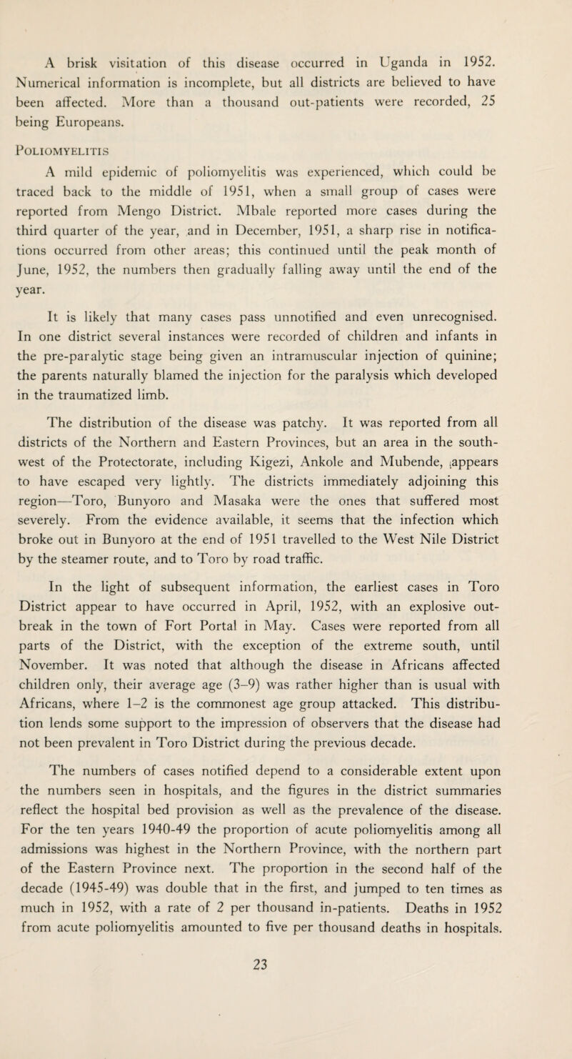 A brisk visitation of this disease occurred in Uganda in 1952. Numerical information is incomplete, but all districts are believed to have been affected. More than a thousand out-patients were recorded, 25 being Europeans. Poliomyelitis A mild epidemic of poliomyelitis was experienced, which could be traced back to the middle of 1951, when a small group of cases were reported from Mengo District. Mbale reported more cases during the third quarter of the year, and in December, 1951, a sharp rise in notifica¬ tions occurred from other areas; this continued until the peak month of June, 1952, the numbers then gradually falling away until the end of the year. It is likely that many cases pass unnotified and even unrecognised. In one district several instances were recorded of children and infants in the pre-paralytic stage being given an intramuscular injection of quinine; the parents naturally blamed the injection for the paralysis which developed in the traumatized limb. The distribution of the disease was patchy. It was reported from all districts of the Northern and Eastern Provinces, but an area in the south¬ west of the Protectorate, including Kigezi, Ankole and Mubende, (appears to have escaped very lightly. The districts immediately adjoining this region—Toro, Bunyoro and Masaka were the ones that suffered most severely. From the evidence available, it seems that the infection which broke out in Bunyoro at the end of 1951 travelled to the West Nile District by the steamer route, and to Toro by road traffic. In the light of subsequent information, the earliest cases in Toro District appear to have occurred in April, 1952, with an explosive out¬ break in the town of Fort Portal in May. Cases were reported from all parts of the District, with the exception of the extreme south, until November. It was noted that although the disease in Africans affected children only, their average age (3-9) was rather higher than is usual with Africans, where 1-2 is the commonest age group attacked. This distribu¬ tion lends some support to the impression of observers that the disease had not been prevalent in Toro District during the previous decade. The numbers of cases notified depend to a considerable extent upon the numbers seen in hospitals, and the figures in the district summaries reflect the hospital bed provision as well as the prevalence of the disease. For the ten years 1940-49 the proportion of acute poliomyelitis among all admissions was highest in the Northern Province, with the northern part of the Eastern Province next. The proportion in the second half of the decade (1945-49) was double that in the first, and jumped to ten times as much in 1952, with a rate of 2 per thousand in-patients. Deaths in 1952 from acute poliomyelitis amounted to five per thousand deaths in hospitals.