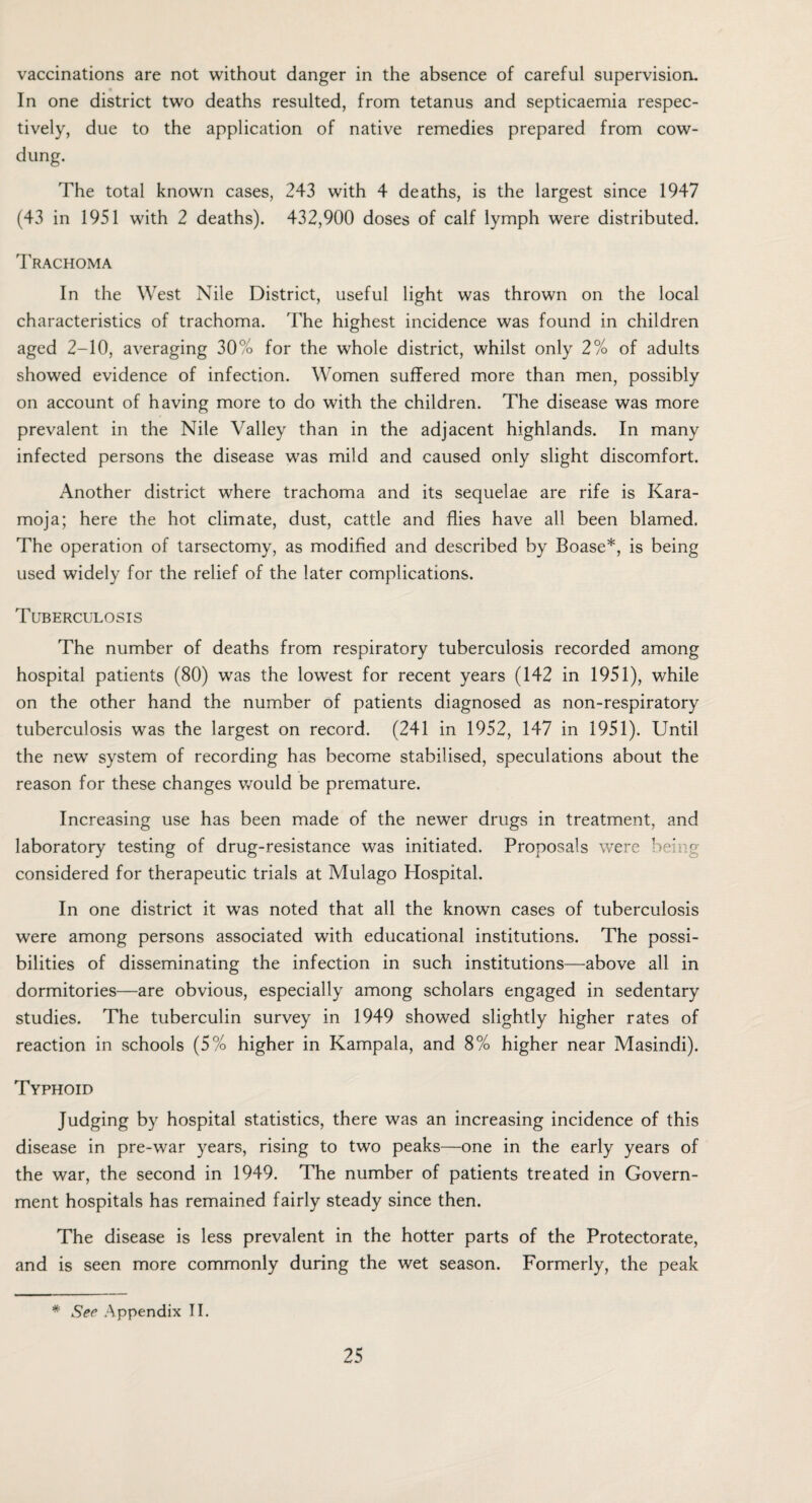 vaccinations are not without danger in the absence of careful supervision. In one district two deaths resulted, from tetanus and septicaemia respec¬ tively, due to the application of native remedies prepared from cow- dung. The total known cases, 243 with 4 deaths, is the largest since 1947 (43 in 1951 with 2 deaths). 432,900 doses of calf lymph were distributed. Trachoma In the West Nile District, useful light was thrown on the local characteristics of trachoma. The highest incidence was found in children aged 2-10, averaging 30% for the whole district, whilst only 2% of adults showed evidence of infection. Women suffered more than men, possibly on account of having more to do with the children. The disease was more prevalent in the Nile Valley than in the adjacent highlands. In many infected persons the disease was mild and caused only slight discomfort. Another district where trachoma and its sequelae are rife is Kara- moja; here the hot climate, dust, cattle and flies have all been blamed. The operation of tarsectomy, as modified and described by Boase*, is being used widely for the relief of the later complications. Tuberculosis The number of deaths from respiratory tuberculosis recorded among hospital patients (80) was the lowest for recent years (142 in 1951), while on the other hand the number of patients diagnosed as non-respiratory tuberculosis was the largest on record. (241 in 1952, 147 in 1951). Until the new system of recording has become stabilised, speculations about the reason for these changes would be premature. Increasing use has been made of the newer drugs in treatment, and laboratory testing of drug-resistance was initiated. Proposals were being considered for therapeutic trials at Mulago Hospital. In one district it was noted that all the known cases of tuberculosis were among persons associated with educational institutions. The possi¬ bilities of disseminating the infection in such institutions—above all in dormitories—are obvious, especially among scholars engaged in sedentary studies. The tuberculin survey in 1949 showed slightly higher rates of reaction in schools (5% higher in Kampala, and 8% higher near Masindi). Typhoid Judging by hospital statistics, there was an increasing incidence of this disease in pre-war years, rising to two peaks—one in the early years of the war, the second in 1949. The number of patients treated in Govern¬ ment hospitals has remained fairly steady since then. The disease is less prevalent in the hotter parts of the Protectorate, and is seen more commonly during the wet season. Formerly, the peak * See Appendix II.