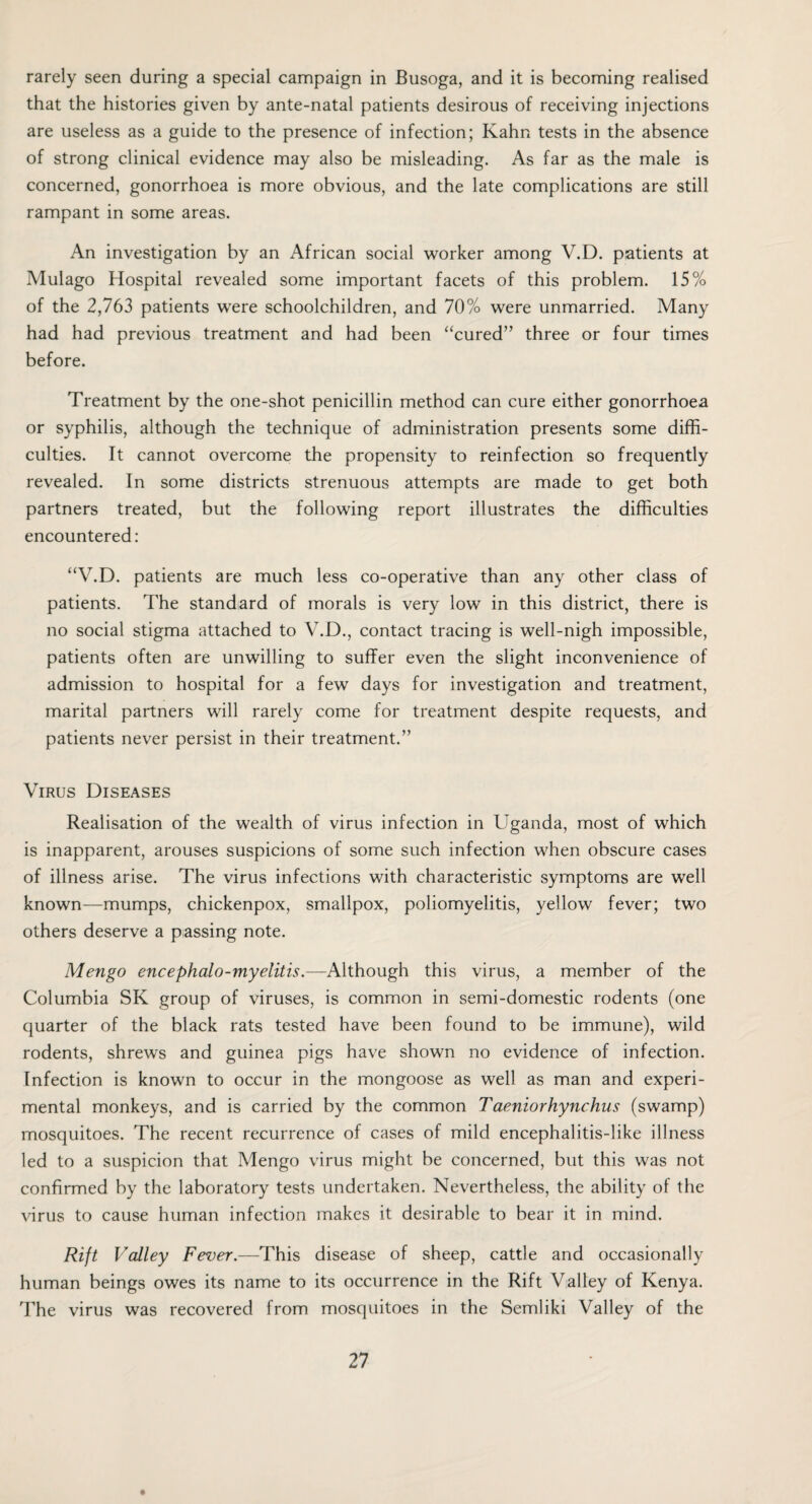 rarely seen during a special campaign in Busoga, and it is becoming realised that the histories given by ante-natal patients desirous of receiving injections are useless as a guide to the presence of infection; Kahn tests in the absence of strong clinical evidence may also be misleading. As far as the male is concerned, gonorrhoea is more obvious, and the late complications are still rampant in some areas. An investigation by an African social worker among V.D. patients at Mulago Hospital revealed some important facets of this problem. 15% of the 2,763 patients were schoolchildren, and 70% were unmarried. Many had had previous treatment and had been “cured” three or four times before. Treatment by the one-shot penicillin method can cure either gonorrhoea or syphilis, although the technique of administration presents some diffi¬ culties. It cannot overcome the propensity to reinfection so frequently revealed. In some districts strenuous attempts are made to get both partners treated, but the following report illustrates the difficulties encountered: “V.D. patients are much less co-operative than any other class of patients. The standard of morals is very low in this district, there is no social stigma attached to V.D., contact tracing is well-nigh impossible, patients often are unwilling to suffer even the slight inconvenience of admission to hospital for a few days for investigation and treatment, marital partners will rarely come for treatment despite requests, and patients never persist in their treatment.” Virus Diseases Realisation of the wealth of virus infection in Uganda, most of which is inapparent, arouses suspicions of some such infection when obscure cases of illness arise. The virus infections with characteristic symptoms are well known—mumps, chickenpox, smallpox, poliomyelitis, yellow fever; two others deserve a passing note. Mengo encephalo-myelitis.—Although this virus, a member of the Columbia SK group of viruses, is common in semi-domestic rodents (one quarter of the black rats tested have been found to be immune), wild rodents, shrews and guinea pigs have shown no evidence of infection. Infection is known to occur in the mongoose as well as man and experi¬ mental monkeys, and is carried by the common Taeniorhynchus (swamp) mosquitoes. The recent recurrence of cases of mild encephalitis-like illness led to a suspicion that Mengo virus might be concerned, but this was not confirmed by the laboratory tests undertaken. Nevertheless, the ability of the virus to cause human infection makes it desirable to bear it in mind. Rift Valley Fever.—This disease of sheep, cattle and occasionally human beings owes its name to its occurrence in the Rift Valley of Kenya. The virus was recovered from mosquitoes in the Semliki Valley of the