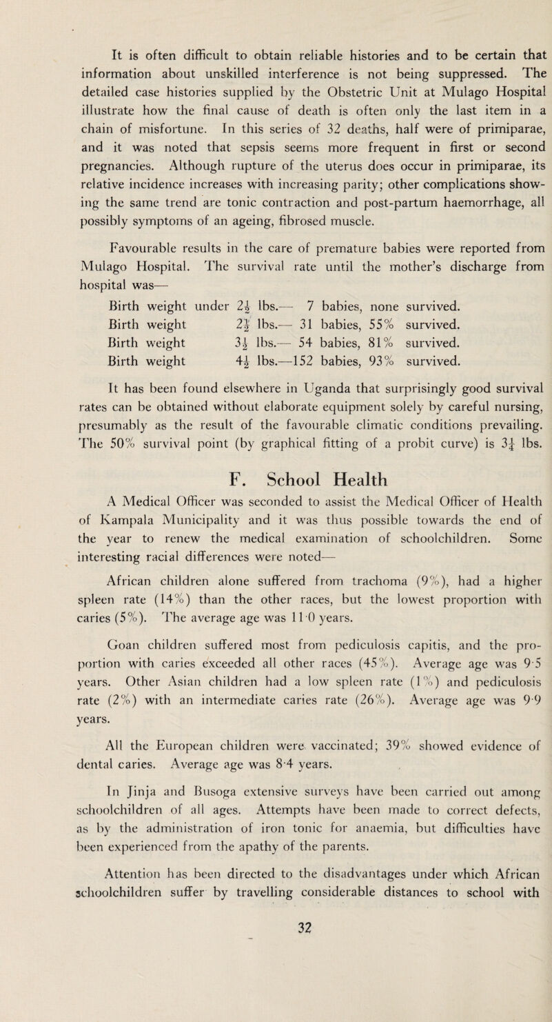 It is often difficult to obtain reliable histories and to be certain that information about unskilled interference is not being suppressed. The detailed case histories supplied by the Obstetric Unit at Mulago Hospital illustrate how the final cause of death is often only the last item in a chain of misfortune. In this series of 32 deaths, half were of primiparae, and it was noted that sepsis seems more frequent in first or second pregnancies. Although rupture of the uterus does occur in primiparae, its relative incidence increases with increasing parity; other complications show¬ ing the same trend are tonic contraction and post-partum haemorrhage, all possibly symptoms of an ageing, fibrosed muscle. Favourable results in the care of premature babies were reported from Mulago Hospital. The survival rate until the mother’s discharge from hospital was— Birth weight under 2^ lbs.— 7 babies, none survived. Birth weight 2} lbs.-— 31 babies, 55% survived. Birth weight 3| lbs.— 54 babies, 81% survived. Birth weight lbs.—152 babies, 93% survived. It has been found elsewhere in Uganda that surprisingly good survival rates can be obtained without elaborate equipment solely by careful nursing, presumably as the result of the favourable climatic conditions prevailing. The 50% survival point (by graphical fitting of a probit curve) is 3£ lbs. F, School Health A Medical Officer was seconded to assist the Medical Officer of Health of Kampala Municipality and it was thus possible towards the end of the year to renew the medical examination of schoolchildren. Some interesting racial differences were noted— African children alone suffered from trachoma (9%), had a higher spleen rate (14%) than the other races, but the lowest proportion with caries (5%). The average age was 110 years. Goan children suffered most from pediculosis capitis, and the pro¬ portion with caries exceeded all other races (45%). Average age was 9 5 years. Other Asian children had a low spleen rate (1%) and pediculosis rate (2%) with an intermediate caries rate (26%). Average age was 9 9 years. All the European children were, vaccinated; 39% showed evidence of dental caries. Average age was 8 4 years. In Jinja and Busoga extensive surveys have been carried out among schoolchildren of all ages. Attempts have been made to correct defects, as by the administration of iron tonic for anaemia, but difficulties have been experienced from the apathy of the parents. Attention has been directed to the disadvantages under which African schoolchildren suffer by travelling considerable distances to school with