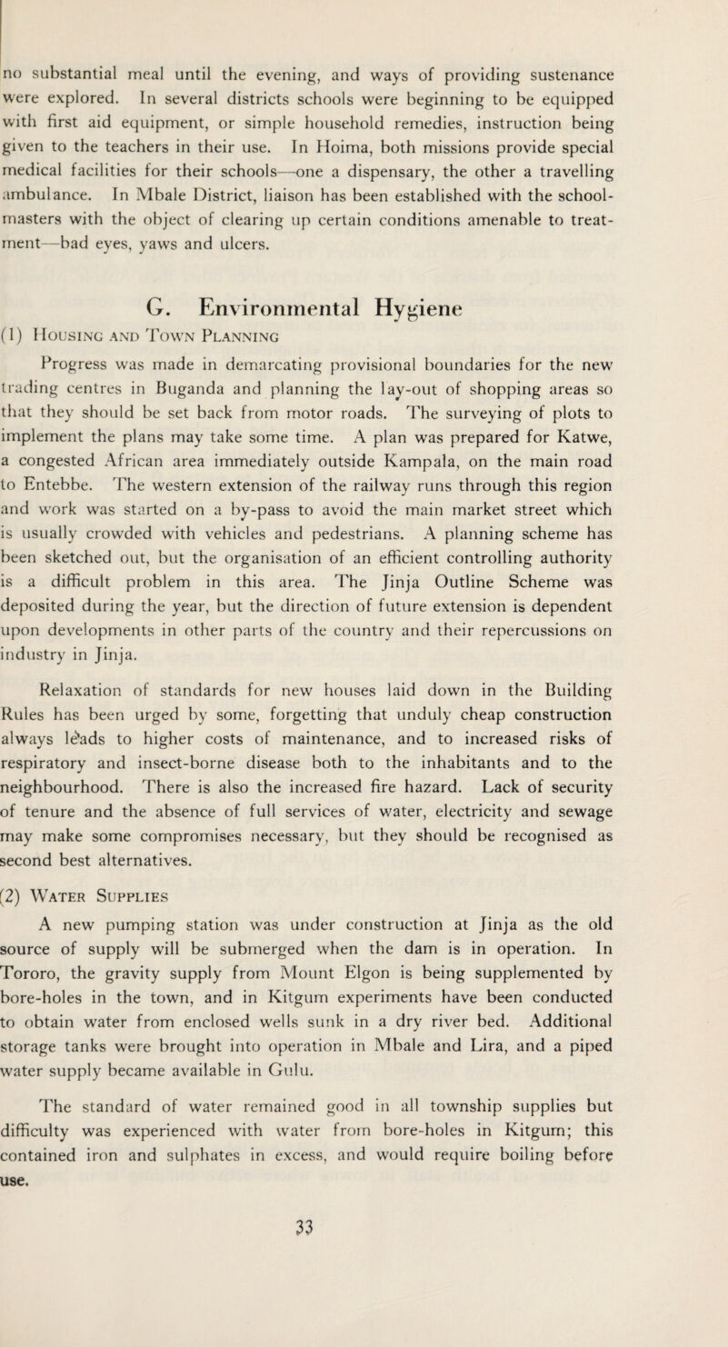 no substantial meal until the evening, and ways of providing sustenance were explored. In several districts schools were beginning to be equipped with first aid equipment, or simple household remedies, instruction being given to the teachers in their use. In Hoima, both missions provide special medical facilities for their schools—one a dispensary, the other a travelling ambulance. In Mbale District, liaison has been established with the school¬ masters with the object of clearing up certain conditions amenable to treat¬ ment—bad eyes, yaws and ulcers. G. Environmental Hygiene (1) Housing and Town Planning Progress was made in demarcating provisional boundaries for the new trading centres in Buganda and planning the lay-out of shopping areas so that they should be set back from motor roads. The surveying of plots to implement the plans may take some time. A plan was prepared for Katwe, a congested African area immediately outside Kampala, on the main road to Entebbe. The western extension of the railway runs through this region and work was started on a by-pass to avoid the main market street which is usually crowded with vehicles and pedestrians. A planning scheme has been sketched out, but the organisation of an efficient controlling authority is a difficult problem in this area. The Jinja Outline Scheme was deposited during the year, but the direction of future extension is dependent upon developments in other parts of the country and their repercussions on industry in Jinja. Relaxation of standards for new houses laid down in the Building Rules has been urged by some, forgetting that unduly cheap construction always lesads to higher costs of maintenance, and to increased risks of respiratory and insect-borne disease both to the inhabitants and to the neighbourhood. There is also the increased fire hazard. Lack of security of tenure and the absence of full services of water, electricity and sewage may make some compromises necessary, but they should be recognised as second best alternatives. (2) Water Supplies A new pumping station was under construction at Jinja as the old source of supply will be submerged when the dam is in operation. In Tororo, the gravity supply from Mount Elgon is being supplemented by bore-holes in the town, and in Kitgum experiments have been conducted to obtain water from enclosed wells sunk in a dry river bed. Additional storage tanks were brought into operation in Mbale and Lira, and a piped water supply became available in Gulu. The standard of water remained good in all township supplies but difficulty was experienced with water from bore-holes in Kitgum; this contained iron and sulphates in excess, and would require boiling before use.