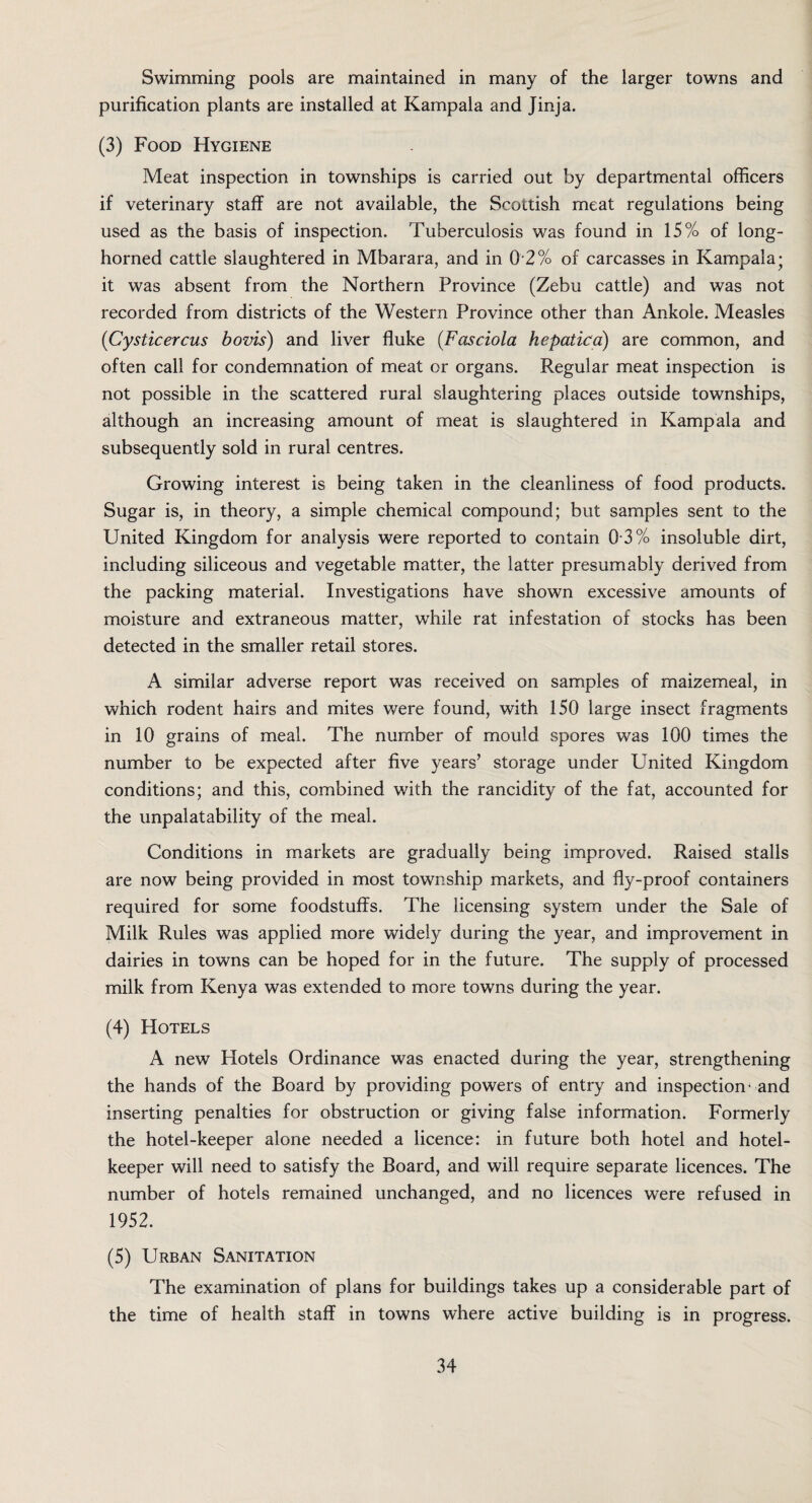 purification plants are installed at Kampala and Jinja. (3) Food Hygiene Meat inspection in townships is carried out by departmental officers if veterinary staff are not available, the Scottish meat regulations being used as the basis of inspection. Tuberculosis was found in 15% of long¬ horned cattle slaughtered in Mbarara, and in 0 2% of carcasses in Kampala; it was absent from the Northern Province (Zebu cattle) and was not recorded from districts of the Western Province other than Ankole. Measles (Cysticercus bovis) and liver fluke (Fasciola hepatica) are common, and often call for condemnation of meat or organs. Regular meat inspection is not possible in the scattered rural slaughtering places outside townships, although an increasing amount of meat is slaughtered in Kampala and subsequently sold in rural centres. Growing interest is being taken in the cleanliness of food products. Sugar is, in theory, a simple chemical compound; but samples sent to the United Kingdom for analysis were reported to contain 0 3% insoluble dirt, including siliceous and vegetable matter, the latter presumably derived from the packing material. Investigations have shown excessive amounts of moisture and extraneous matter, while rat infestation of stocks has been detected in the smaller retail stores. A similar adverse report was received on samples of maizemeal, in which rodent hairs and mites were found, with 150 large insect fragments in 10 grains of meal. The number of mould spores was 100 times the number to be expected after five years’ storage under United Kingdom conditions; and this, combined with the rancidity of the fat, accounted for the unpalatability of the meal. Conditions in markets are gradually being improved. Raised stalls are now being provided in most township markets, and fly-proof containers required for some foodstuffs. The licensing system under the Sale of Milk Rules was applied more widely during the year, and improvement in dairies in towns can be hoped for in the future. The supply of processed milk from Kenya was extended to more towns during the year. (4) Hotels A new Hotels Ordinance was enacted during the year, strengthening the hands of the Board by providing powers of entry and inspection4 and inserting penalties for obstruction or giving false information. Formerly the hotel-keeper alone needed a licence: in future both hotel and hotel- keeper will need to satisfy the Board, and will require separate licences. The number of hotels remained unchanged, and no licences were refused in 1952. (5) Urban Sanitation The examination of plans for buildings takes up a considerable part of the time of health staff in towns where active building is in progress. 34