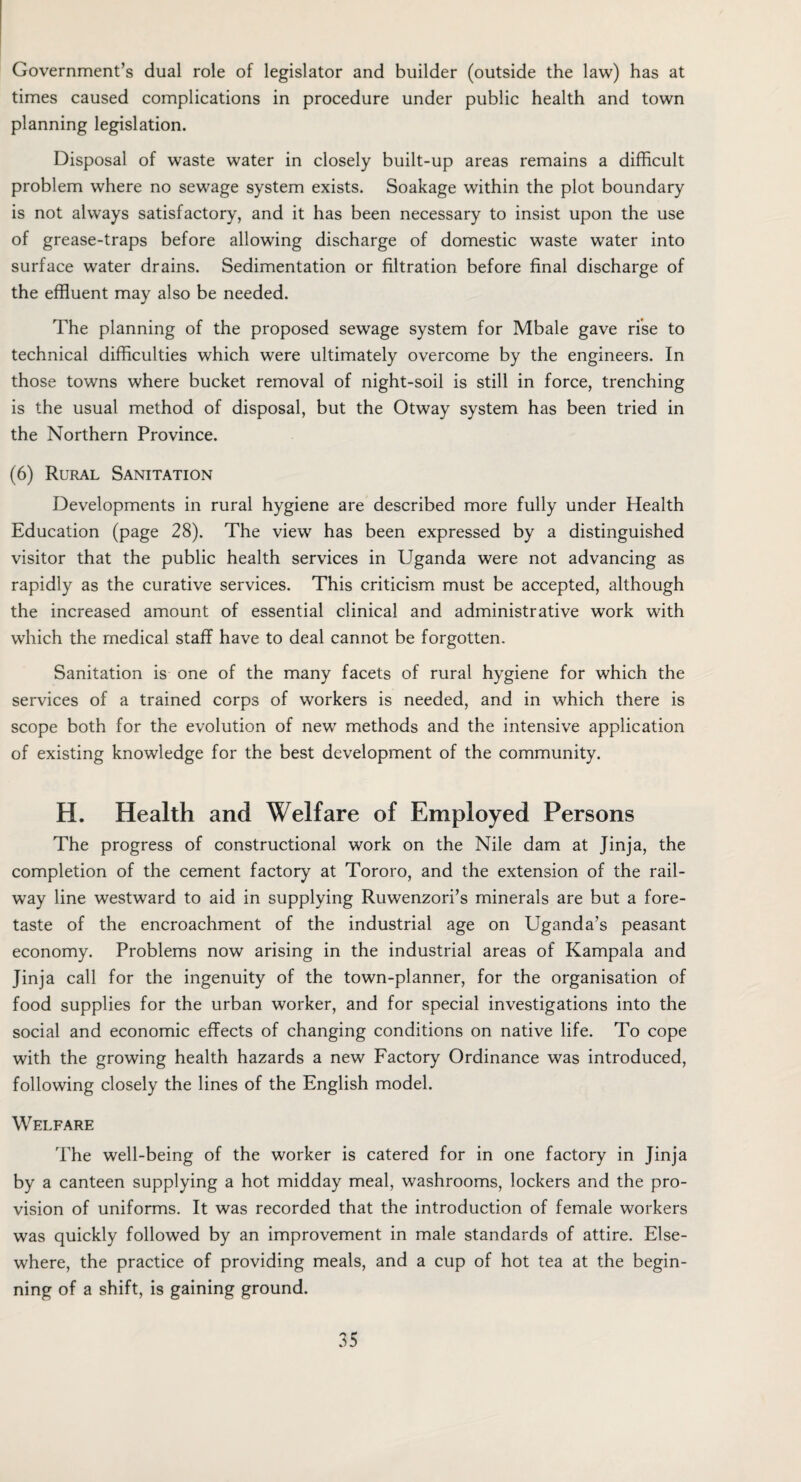 Government’s dual role of legislator and builder (outside the law) has at times caused complications in procedure under public health and town planning legislation. Disposal of waste water in closely built-up areas remains a difficult problem where no sewage system exists. Soakage within the plot boundary is not always satisfactory, and it has been necessary to insist upon the use of grease-traps before allowing discharge of domestic waste water into surface water drains. Sedimentation or filtration before final discharge of the effluent may also be needed. The planning of the proposed sewage system for Mbale gave rise to technical difficulties which were ultimately overcome by the engineers. In those towns where bucket removal of night-soil is still in force, trenching is the usual method of disposal, but the Otway system has been tried in the Northern Province. (6) Rural Sanitation Developments in rural hygiene are described more fully under Health Education (page 28). The view has been expressed by a distinguished visitor that the public health services in Uganda were not advancing as rapidly as the curative services. This criticism must be accepted, although the increased amount of essential clinical and administrative work with which the medical staff have to deal cannot be forgotten. Sanitation is one of the many facets of rural hygiene for which the services of a trained corps of workers is needed, and in which there is scope both for the evolution of new methods and the intensive application of existing knowledge for the best development of the community. H. Health and Welfare of Employed Persons The progress of constructional work on the Nile dam at Jinja, the completion of the cement factory at Tororo, and the extension of the rail¬ way line westward to aid in supplying Ruwenzori’s minerals are but a fore¬ taste of the encroachment of the industrial age on Uganda’s peasant economy. Problems now arising in the industrial areas of Kampala and Jinja call for the ingenuity of the town-planner, for the organisation of food supplies for the urban worker, and for special investigations into the social and economic effects of changing conditions on native life. To cope with the growing health hazards a new Factory Ordinance was introduced, following closely the lines of the English model. Welfare The well-being of the worker is catered for in one factory in Jinja by a canteen supplying a hot midday meal, washrooms, lockers and the pro¬ vision of uniforms. It was recorded that the introduction of female workers was quickly followed by an improvement in male standards of attire. Else¬ where, the practice of providing meals, and a cup of hot tea at the begin¬ ning of a shift, is gaining ground.