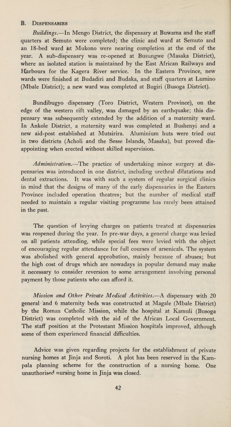 B. Dispensaries Buildings.—In Mengo District, the dispensary at Buwama and the staff quarters at Semuto were completed;- the clinic and ward at Semuto and an 18-bed ward fat Mukono were nearing completion at the end of the year. A sub-dispensary was re-opened at Busungwe (Masaka District), where an isolated station is maintained by the East African Railways and Hlarbours for the Kagera River service. In the Eastern Province, new wards were finished at Budadiri and Budaka, and staff quarters at Lumino (Mbale District); a new ward was completed at Bugiri (Busoga District). Bundibugyo dispensary (Toro District, Western Province), on the edge of the western rift valley, was damaged by an earthquake; this dis¬ pensary was subsequently extended by the addition of a maternity ward. In Ankole District, a maternity ward was completed at Bushenyi and a new aid-post established at Mutsirira. Aluminium huts were tried out in two districts (Acholi and the Sesse Islands, Masaka), but proved dis¬ appointing when erected without skilled supervision. Administration.—The practice of undertaking minor surgery at dis¬ pensaries was introduced in one district, including urethral dilatations and dental extractions. It was with such a system of regular surgical clinics in mind that the designs of many of the early dispensaries in the Eastern Province included operation theatres; but the number of medical staff needed to maintain a regular visiting programme has rarely been attained in the past. The question of levying charges on patients treated at dispensaries was reopened during the year. In pre-war days, a general charge was levied on all patients attending, while special fees were levied with the object of encouraging regular attendance for full courses of arsenicals. The system was abolished with general approbation, mainly because of abuses; but the high cost of drugs which are nowadays in popular demand may make it necessary to consider reversion to some arrangement involving personal payment by those patients who can afford it. Mission and Other Private Medical Activities.—A dispensary with 20 general land 6 maternity beds was constructed at Magale (Mbale District) by the Roman Catholic Mission, while the hospital at Kamuli (Busoga District) was completed with the aid of the African Local Government. The staff position at the Protestant Mission hospitals improved, although some of them experienced financial difficulties. Advice was given regarding projects for the establishment of private nursing homes at Jinja and Soroti. A plot has been reserved in the Kam¬ pala planning scheme for the construction of a nursing home. One unauthorised nursing home in Jinja was closed.