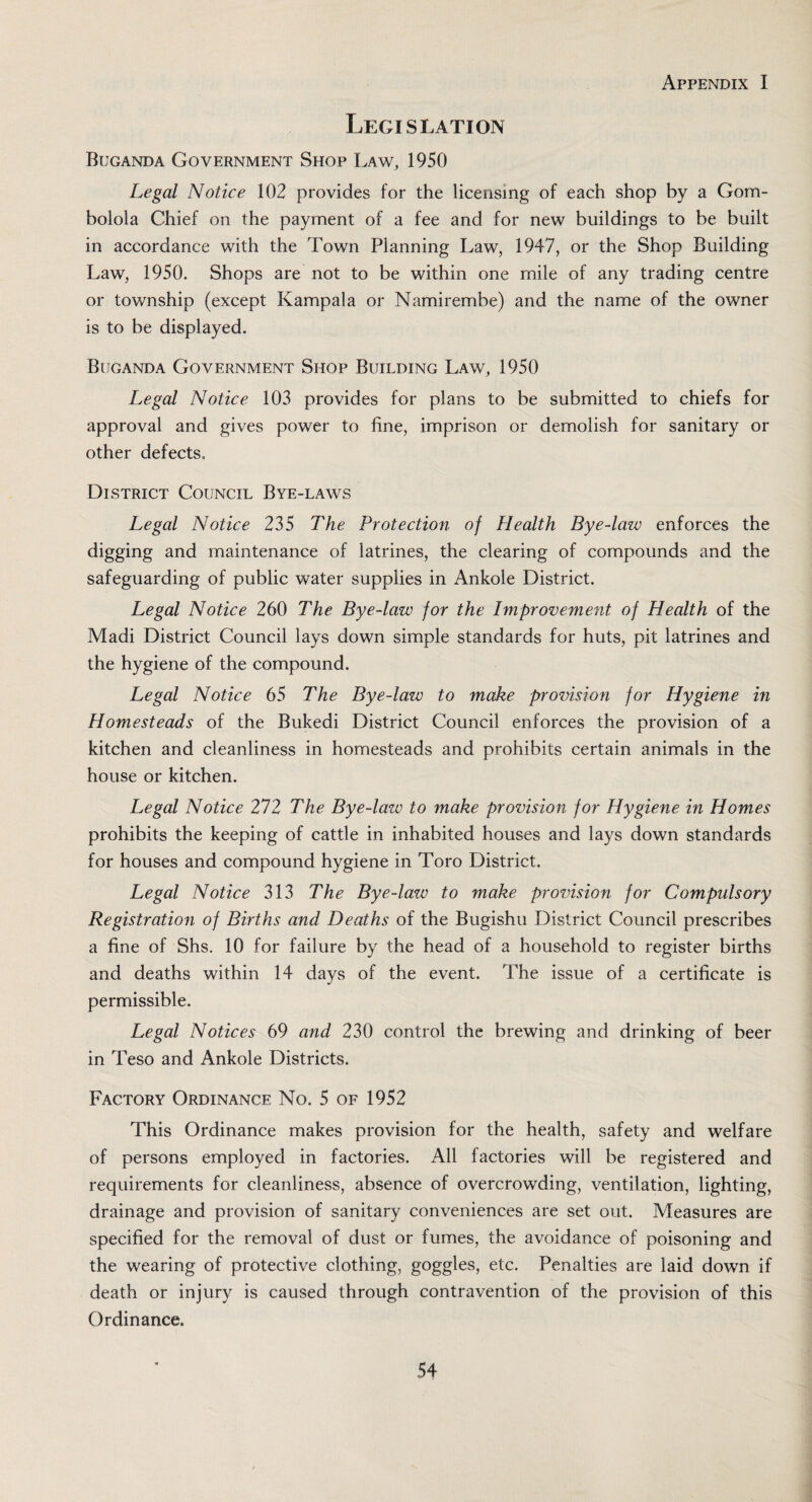 Legislation Buganda Government Shop Law, 1950 Legal Notice 102 provides for the licensing of each shop by a Gom- bolola Chief on the payment of a fee and for new buildings to be built in accordance with the Town Planning Law, 1947, or the Shop Building Law, 1950. Shops are not to be within one mile of any trading centre or township (except Kampala or Namirembe) and the name of the owner is to be displayed. Buganda Government Shop Building Law, 1950 Legal Notice 103 provides for plans to be submitted to chiefs for approval and gives power to fine, imprison or demolish for sanitary or other defects. District Council Bye-laws Legal Notice 235 The Protection of Health Bye-law enforces the digging and maintenance of latrines, the clearing of compounds and the safeguarding of public water supplies in Ankole District. Legal Notice 260 The Bye-law for the Improvement of Health of the Madi District Council lays down simple standards for huts, pit latrines and the hygiene of the compound. Legal Notice 65 The Bye-law to make provision for Hygiene in Homesteads of the Bukedi District Council enforces the provision of a kitchen and cleanliness in homesteads and prohibits certain animals in the house or kitchen. Legal Notice 212 The Bye-law to make provision for Hygiene in Homes prohibits the keeping of cattle in inhabited houses and lays down standards for houses and compound hygiene in Toro District. Legal Notice 313 The Bye-lazv to make provision for Compulsory Registration of Births and Deaths of the Bugishu District Council prescribes a fine of Shs. 10 for failure by the head of a household to register births and deaths within 14 days of the event. The issue of a certificate is permissible. Legal Notices 69 and 230 control the brewing and drinking of beer in Teso and Ankole Districts. Factory Ordinance No. 5 of 1952 This Ordinance makes provision for the health, safety and welfare of persons employed in factories. All factories will be registered and requirements for cleanliness, absence of overcrowding, ventilation, lighting, drainage and provision of sanitary conveniences are set out. Measures are specified for the removal of dust or fumes, the avoidance of poisoning and the wearing of protective clothing, goggles, etc. Penalties are laid down if death or injury is caused through contravention of the provision of this Ordinance.