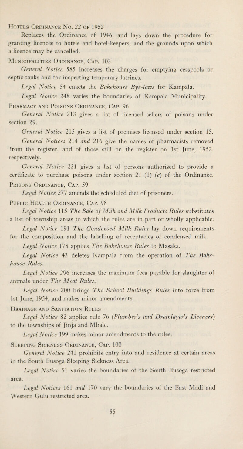 Hotels Ordinance No. 22 of 1952 Replaces the Ordinance of 1946, and lays down the procedure for granting licences to hotels and hotel-keepers, and the grounds upon which a licence may be cancelled. Municipalities Ordinance, Cap. 103 General Notice 585 increases the charges for emptying cesspools or septic tanks and for inspecting temporary latrines. Legal Notice 54 enacts the Bakehouse Bye-laws for Kampala. Legal Notice 248 varies the boundaries of Kampala Municipality. Pharmacy and Poisons Ordinance, Cap. 96 General Notice 213 gives a list of licensed sellers of poisons under section 29. General Notice 215 gives a list of premises licensed under section 15. General Notices 214 and 216 give the names of pharmacists removed from the register, and of those still on the register on 1st June, 1952. respectively. General Notice 221 gives a list of persons authorised to provide a certificate to purchase poisons under section 21 (1) (c) of the Ordinance. Prisons Ordinance, Cap. 59 Legal Notice 277 amends the scheduled diet of prisoners. Public Health Ordinance, Cap. 98 Legal Notice 115 The Sale of Milk and Milk Products Rides substitutes a list of township areas to which the rules are in part or wholly applicable. Legal Notice 191 The Condensed Milk Rules lay down requirements for the composition and the labelling of receptacles of condensed milk. Legal Notice 178 applies The Bakehouse Rides to Masaka. Legal Notice 43 deletes Kampala from the operation of The Bake¬ house Rules. Legal Notice 296 increases the maximum fees payable for slaughter of animals under The Meat Rules. Legal Notice 200 brings The School Buildings Rules into force from 1st June, 1954, and makes minor amendments. Drainage and Sanitation Rules Legal Notice 82 applies rule 76 {Plumbeds and Drainlayer’s Licences) to the townships of Jinja and Mbale. Legal Notice 199 makes minor amendments to the rules. Sleeping Sickness Ordinance, Cap. 100 General Notice 241 prohibits entry into and residence at certain areas in the South Rusoga Sleeping Sickness Area. Legal Notice 51 varies the boundaries of the South Rusoga restricted area. Legal Notices 161 and 170 vary the boundaries of the East Madi and Western Gulu restricted area.