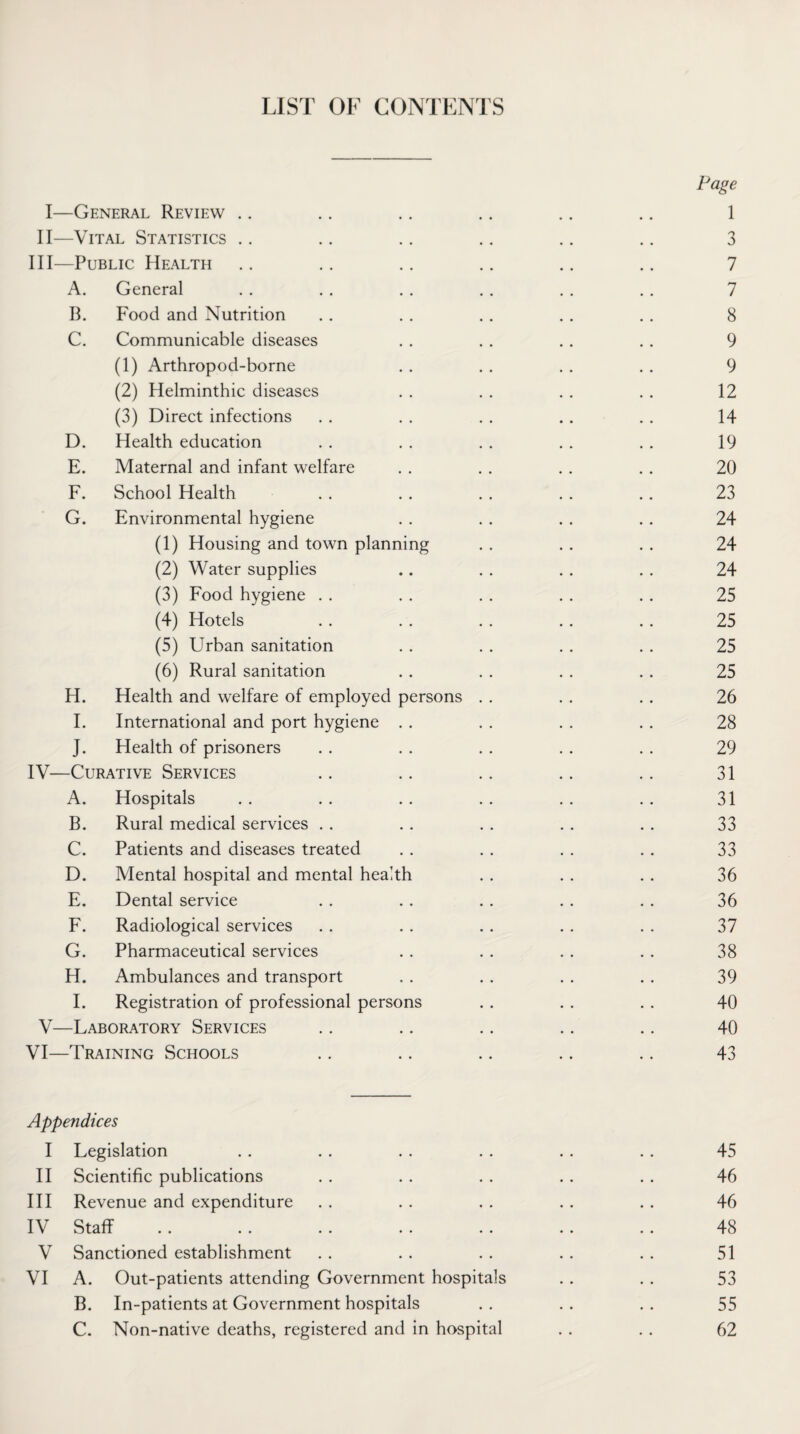 LIST OF CONTENTS Page I—General Review .. .. .. .. .. .. 1 II—Vital Statistics .. .. .. .. .. .. 3 III— Public Health .. .. .. .. .. .. 7 A. General . . . . . . . . . . . . 7 B. Food and Nutrition . . . . . . . . . . 8 C. Communicable diseases . . . . . . . . 9 (1) Arthropod-borne . . . . . . . . 9 (2) Helminthic diseases . . . . . . . . 12 (3) Direct infections . . . . . . . . . . 14 D. Health education . . . . . . . . . . 19 E. Maternal and infant welfare . . . . . . . . 20 F. School Health . . . . . . . . . . 23 G. Environmental hygiene . . . . . . . . 24 (1) Housing and town planning . . . . . . 24 (2) Water supplies .. . . . . . . 24 (3) Food hygiene . . . . . . . . . . 25 (4) Hotels . . . . . . .. . . 25 (5) Urban sanitation . . . . . . . . 25 (6) Rural sanitation . . . . . . . . 25 H. Health and welfare of employed persons . . . . . . 26 I. International and port hygiene . . . . . . . . 28 J. Health of prisoners . . . . . . . . . . 29 IV— Curative Services .. .. .. .. .. 31 A. Hospitals . . . . . . . . . . . . 31 B. Rural medical services . . . . . . . . . . 33 C. Patients and diseases treated . . . . . . . . 33 D. Mental hospital and mental health . . . . . . 36 E. Dental service . . . . . . . . . . 36 F. Radiological services . . . . .. . . . . 37 G. Pharmaceutical services . . . . . . . . 38 H. Ambulances and transport . . . . . . . . 39 I. Registration of professional persons . . . . . . 40 V—Laboratory Services .. .. .. .. .. 40 VI—Training Schools .. .. .. .. .. 43 Appendices I Legislation . . . . . . . . . . . . 45 II Scientific publications . . . . . . . . . . 46 III Revenue and expenditure . . . . . . . . . . 46 IV Staff .. .. . . .. . . .. .. 48 V Sanctioned establishment . . . . . . . . . . 51 VI A. Out-patients attending Government hospitals . . . . 53 B. In-patients at Government hospitals . . . . . . 55 C. Non-native deaths, registered and in hospital . . . . 62