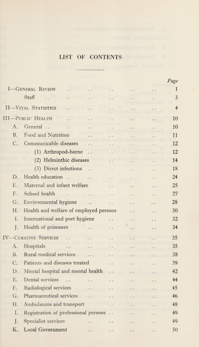 LIST OF CONTENTS Page I—General Review . . . . . . .. .. 1 Staff . . .. .. .. .. . . 3 II—Vital Statistics .. .. .. .. .. 4 III— Public Health . . . . . . .. .. 10 A. General .. . . . . . . . . . . 10 B. Food and Nutrition .. .. .. .. 11 C. Communicable diseases . . . . , . . , 12 (1) Arthropod-borne . . . . , , . , 12 (2) Helminthic diseases . . . . . . 14 (3) Direct infections . . . . . . . , 18 D. Health education . . . . . , . , . . 24 E. Maternal and infant welfare . . . . . . 25 F. School health . . .. . . . . . . 27 G. Environmental hygiene .. . . . . . . 28 H. Health and welfare of employed persons . . . . 30 I. International and port hygiene . . . . . . 32 J. Health of prisoners . . .. .. .. 34 IV— Curative Services .. .. .. .. .. 35 A. Hospitals .. . . . . .. .. 35 B. Rural medical services . . . . . . . . 38 C. Patients and diseases treated . . . . . . 39 D. Mental hospital and mental health . . . . . . 42 E. Dental services . . . . . . . . . . 44 F. Radiological services . . . . . . . . 45 G. Pharmaceutical services . . . . . . . . 46 H. Ambulances and transport . . . . . . 48 I. Registration of professional persons . . . . . . 49 J. Specialist services . . . . . . . . 49