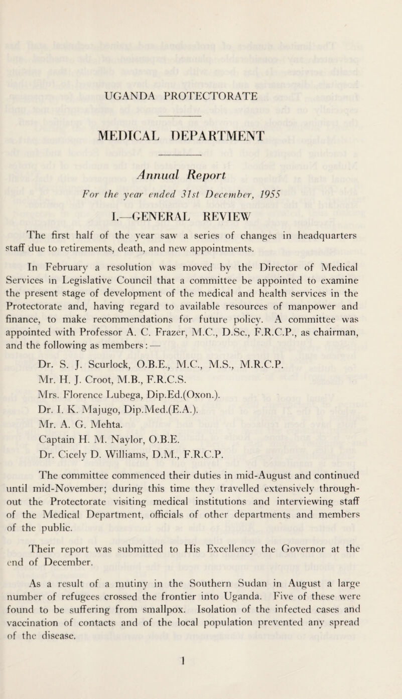 MEDICAL DEPARTMENT Annual Report For the year ended 31st December, 1955 I.—GENERAL REVIEW The first half of the year saw a series of changes in headquarters staff due to retirements, death, and new appointments. In February a resolution was moved by the Director of Medical Services in Legislative Council that a committee be appointed to examine the present stage of development of the medical and health services in the Protectorate and, having regard to available resources of manpower and finance, to make recommendations for future policy. A committee was appointed with Professor A. C. Frazer, M.C., D.Sc., F.R.C.P., as chairman, and the following as members : — Dr. S. J. Scurlock, O.B.E., M.C., M.S., M.R.C.P. Mr. H. J. Croot, M.B., F.R.C.S. Mrs. Florence Lubega, Dip.Ed.(Oxon.). Dr. I. K. Majugo, Dip.Med.(E.A.). Mr. A. G. Mehta. Captain H. M. Naylor, O.B.E. Dr. Cicely D. Williams, D.M., F.R.C.P. The committee commenced their duties in mid-August and continued until mid-November; during this time they travelled extensively through¬ out the Protectorate visiting medical institutions and interviewing staff of the Medical Department, officials of other departments and members of the public. Their report was submitted to His Excellency the Governor at the end of December. As a result of a mutiny in the Southern Sudan in August a large number of refugees crossed the frontier into Uganda. Five of these were found to be suffering from smallpox. Isolation of the infected cases and vaccination of contacts and of the local population prevented any spread of the disease.