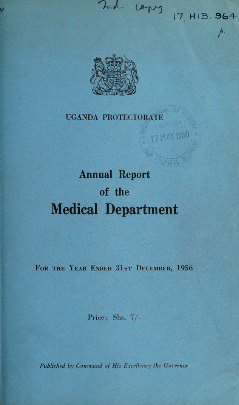 17 HIB. } A UGANDA PROTECTORATE * 'X W ' <4 I... * V * ‘ '■v , ^ aV <! . ’ ■ - > G - \ L a • . • | / & ** -* “ V , •*• - ' * V.\ • -■ ■ ’’ .? ' ' ' jr Gf Annual Report of the Medical Department For the Year Ended 31st December, 1956 Price: Shs. 7/- Published by Command of His Excellency the Governor