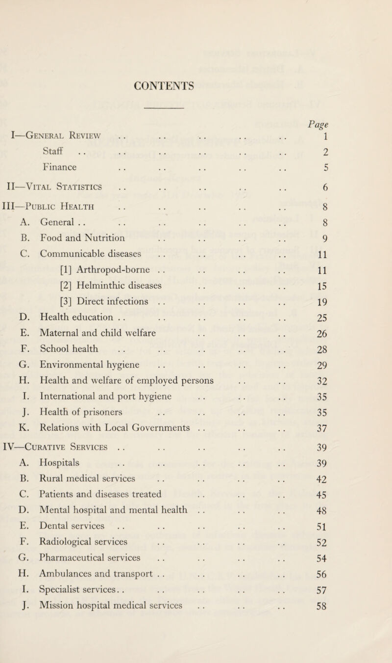 CONTENTS Page I—General Review .. .. .. .. .. 1 Staff .. .. .. .. .. .. 2 Finance .. .. .. . . .. 5 II—Vital Statistics .. .. .. ,. .. 6 III— Public Health .. .. .. .. .. 8 A. General .. . . . . . . . . . . 8 B. Food and Nutrition . . . . . . . . 9 C. Communicable diseases . . . . . . . . 11 [1] Arthropod-borne . . . . . . . . 11 [2] Helminthic diseases . . . . . . 15 [3] Direct infections . . . . . . . . 19 D. Health education . . . . . . . . . . 25 E. Maternal and child welfare . . . . . . 26 F. School health . . . . . . . . . . 28 G. Environmental hygiene . . . . . . . . 29 H. Health and welfare of employed persons . . .. 32 I. International and port hygiene . . . . . . 35 J. Health of prisoners . . . . . . . . 35 K. Relations with Local Governments . . . . . . 37 IV— Curative Services .. .. . . . . .. 39 A. Hospitals .. .. . . . . . . 39 B. Rural medical services . . . . . . . . 42 C. Patients and diseases treated . . . . . . 45 D. Mental hospital and mental health . . . . . . 48 E. Dental services 51 F. Radiological services . . . . . . . . 52 G. Pharmaceutical services . . . . . . . . 54 H. Ambulances and transport . . . . . . . . 56 I. Specialist services.. .. .. .. .. 57