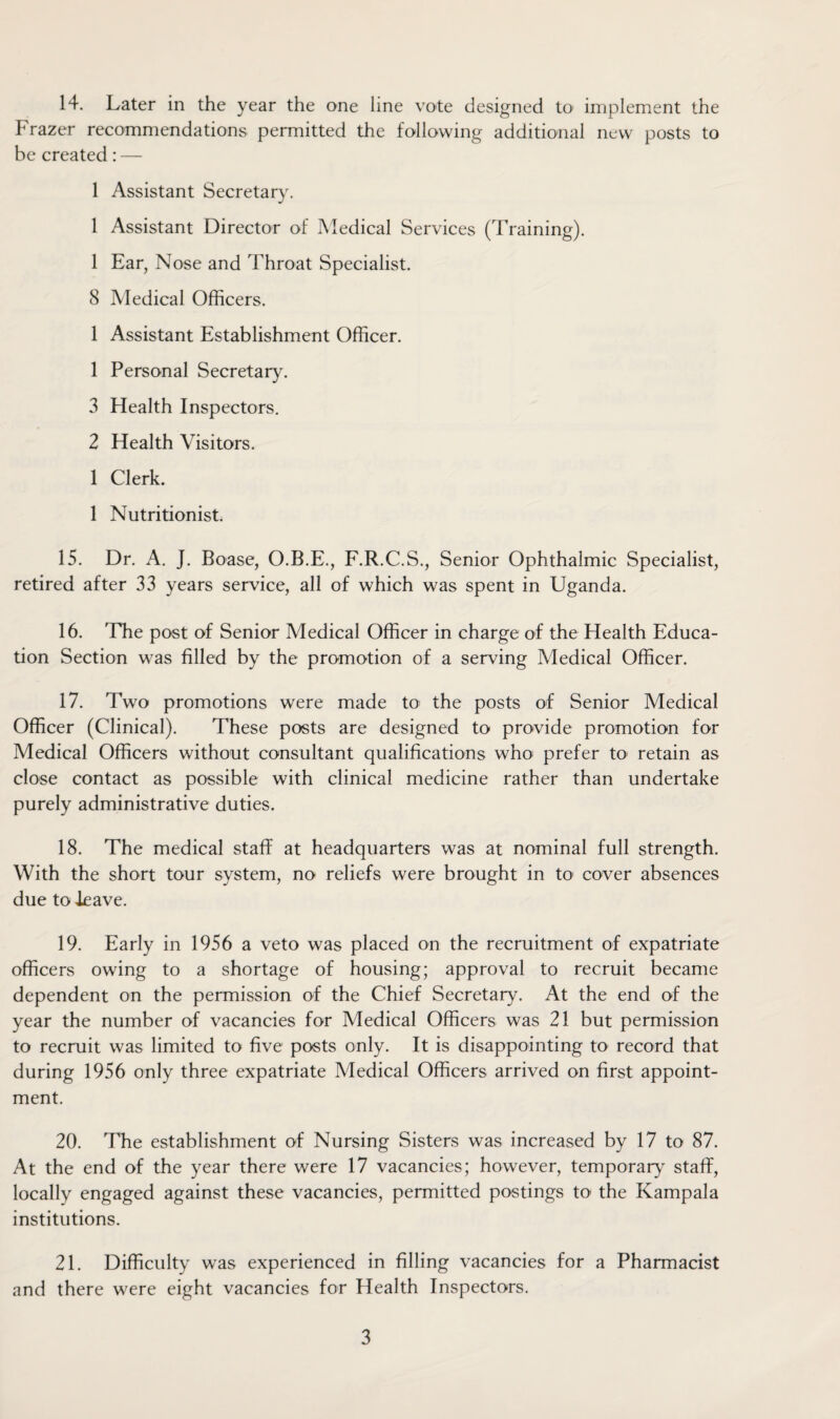 Frazer recommendations permitted the following additional new posts to be created: — 1 Assistant Secretary. 1 Assistant Director of Medical Services (Training). 1 Ear, Nose and Throat Specialist. 8 Medical Officers. 1 Assistant Establishment Officer. 1 Personal Secretary. 3 Health Inspectors. 2 Health Visitors. 1 Clerk. 1 Nutritionist. 15. Dr. A. J. Boase, O.B.E., F.R.C.S., Senior Ophthalmic Specialist, retired after 33 years service, all of which was spent in Uganda. 16. The post of Senior Medical Officer in charge of the Health Educa¬ tion Section was filled by the promotion of a serving Medical Officer. 17. Two promotions were made to the posts of Senior Medical Officer (Clinical). These posts are designed to provide promotion for Medical Officers without consultant qualifications who prefer to retain as close contact as possible with clinical medicine rather than undertake purely administrative duties. 18. The medical staff at headquarters was at nominal full strength. With the short tour system, no reliefs were brought in to cover absences due to leave. 19. Early in 1956 a veto was placed on the recruitment of expatriate officers owing to a shortage of housing; approval to recruit became dependent on the permission of the Chief Secretary. At the end of the year the number of vacancies for Medical Officers was 21 but permission to recruit was limited to five posts only. It is disappointing to record that during 1956 only three expatriate Medical Officers arrived on first appoint¬ ment. 20. The establishment of Nursing Sisters was increased by 17 to 87. At the end of the year there were 17 vacancies; however, temporary staflf, locally engaged against these vacancies, permitted postings to the Kampala institutions. 21. Difficulty was experienced in filling vacancies for a Pharmacist and there were eight vacancies for Health Inspectors. 3