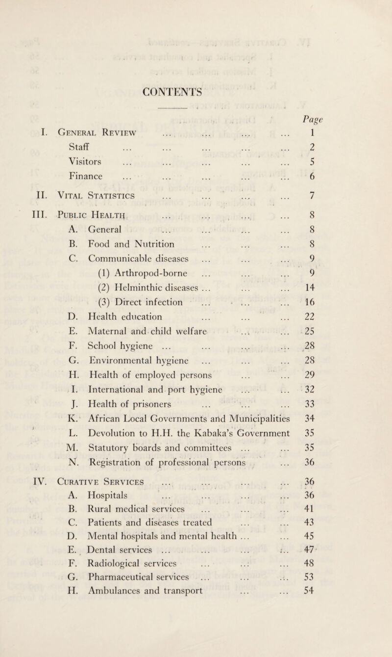 I CONTENTS Page I. General Review ... ... ... ... 1 Visitors ... ... ... ... ... 5 Finance ... ... ... ... ... 6 II. Vital Statistics ... ... ... ... 7 III. Public Health ... ... ... ... 8 T - ' » • A. General ... ... ... ... 8 B. Food and Nutrition ... ... ... 8 C. Communicable diseases ... ... ... 9 (1) Arthropod-borne ... ... ... 9 (2) Helminthic diseases ... ... ... 14 (3) Direct infection ... * ... ... 16 D. Health education ... ... ... 22 E. Maternal and child welfare ... ... 25 F. School hygiene ... ... .y ... 28 G. Environmental hygiene ... ... ... 28 H. Health of employed persons ... ... 29 I. International and port hygiene ... ... 32 J. Health of prisoners ... ... ... 33 K. African Local Governments and Municipalities 34 L. Devolution to H.H. the Kabaka’s Government 35 M. Statutory boards and committees ... ... 35 N. Registration of professional persons ... 36 IV. Curative Services ... ... ... ... 36 A. Hospitals ... ... ... ... 36 B. Rural medical services ... ... ... 41 C. Patients and diseases treated ... ... 43 D. Mental hospitals and mental health ... ... 45 E. Dental services ... ... ... :.. 47* F. Radiological services ... ... ... 48 G. Pharmaceutical services ... ... ... 53 H. Ambulances and transport ... ... 54
