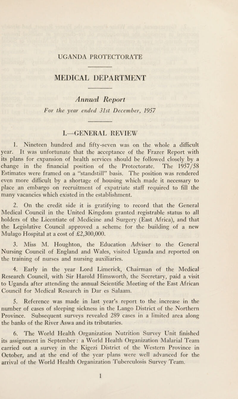 MEDICAL DEPARTMENT Annual Report For the year ended 31st December, 1957 I.—GENERAL REVIEW 1. Nineteen hundred and fifty-seven was on the whole a difficult year. It was unfortunate that the acceptance of the Frazer Report with its plans for expansion of health services should be followed closely by a change in the financial position of the Protectorate. The 1957/58 Estimates were framed on a “standstill” basis. The position was rendered even more difficult by a shortage of housing which made it necessary to place an embargo on recruitment of expatriate staff required to fill the many vacancies which existed in the establishment. 2. On the credit side it is gratifying to record that the General Medical Council in the United Kingdom granted registrable status to all holders of the Licentiate of Medicine and Surgery (East Africa), and that the Legislative Council approved a scheme for the building of a new Mulago Hospital at a cost of £2,300,000. 3. Miss M. Houghton, the Education Adviser to the General Nursing Council of England and Wales, visited Uganda and reported on the training of nurses and nursing auxiliaries. 4. Early in the year Lord Limerick, Chairman of the Medical Research Council, with Sir Harold Himsworth, the Secretary, paid a visit to Uganda after attending the annual Scientific Meeting of the East African Council for Medical Research in Dar es Salaam. 5. Reference was made in last year’s report to the increase in the number of cases of sleeping sickness in the Lango District of the Northern Province. Subsequent surveys revealed 289 cases in a limited area along the banks of the River Aswa and its tributaries. 6. The World Health Organization Nutrition Survey Unit finished its assignment in September: a World Health Organization Malarial Team carried out a survey in the Kigezi District of the Western Province in October, and at the end of the year plans were well advanced for the arrival of the World Health Organization Tuberculosis Survey Team.