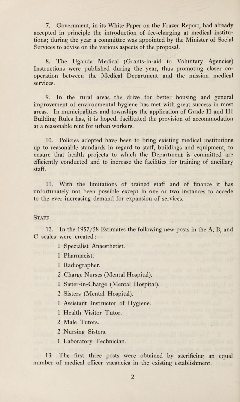 accepted in principle the introduction of fee-charging at medical institu¬ tions; during the year a committee was appointed by the Minister of Social Services to advise on the various aspects of the proposal. 8. The Uganda Medical (Grants-in-aid to Voluntary Agencies) Instructions were published during the year, thus promoting closer co¬ operation between the Medical Department and the mission medical services. 9. In the rural areas the drive for better housing and general improvement of environmental hygiene has met with great success in most areas. In municipalities and townships the application of Grade II and III Building Rules has, it is hoped, facilitated the provision of accommodation at a reasonable rent for urban workers. 10. Policies adopted have been to bring existing medical institutions up to reasonable standards in regard to staff, buildings and equipment, to ensure that health projects to which the Department is committed are efficiently conducted and to increase the facilities for training of ancillary staff. 11. With the limitations of trained staff and of finance it has unfortunately not been possible except in one or two instances to accede to the ever-increasing demand for expansion of services. Staff 12. In the 1957/58 Estimates the following new posts in the A, B, and C scales were created: — 1 Specialist Anaesthetist. 1 Pharmacist. 1 Radiographer. 2 Charge Nurses (Mental Hospital). 1 Sister-in-Charge (Mental Hospital). 2 Sisters (Mental Hospital). 1 Assistant Instructor of Hygiene. 1 Health Visitor Tutor. 2 Male Tutors. 2 Nursing Sisters. 1 Laboratory Technician. 13. The first three posts were obtained by sacrificing an equal number of medical officer vacancies in the existing establishment. 2