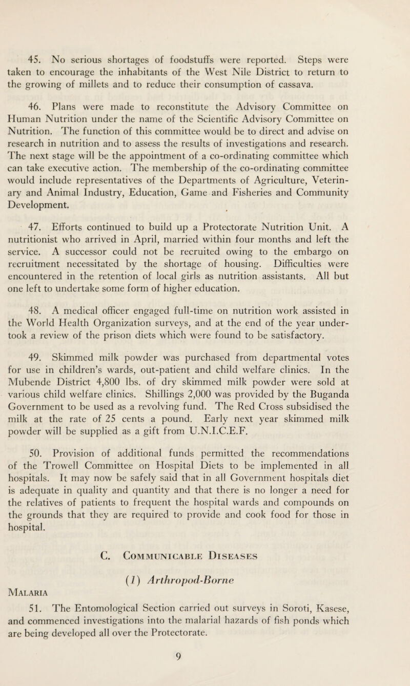 45. No serious shortages of foodstuffs were reported. Steps were taken to encourage the inhabitants of the West Nile District to return to the growing of millets and to reduce their consumption of cassava. 46. Plans were made to reconstitute the Advisory Committee on Human Nutrition under the name of the Scientific Advisory Committee on Nutrition. The function of this committee would be to direct and advise on research in nutrition and to assess the results of investigations and research. The next stage will be the appointment of a co-ordinating committee which can take executive action. The membership of the co-ordinating committee would include representatives of the Departments of Agriculture, Veterin¬ ary and Animal Industry, Education, Game and Fisheries and Community Development. 47. Efforts continued to build up a Protectorate Nutrition Unit. A nutritionist who arrived in April, married within four months and left the service. A successor could not be recruited owing to the embargo on recruitment necessitated by the shortage of housing. Difficulties were encountered in the retention of local girls as nutrition assistants. All but one left to undertake some form of higher education. 48. A medical officer engaged full-time on nutrition work assisted in the World Health Organization surveys, and at the end of the year under¬ took a review of the prison diets which were found to be satisfactory. 49. Skimmed milk powder was purchased from departmental votes for use in children’s wards, out-patient and child welfare clinics. In the Mubende District 4,800 lbs. of dry skimmed milk powder were sold at various child welfare clinics. Shillings 2,000 was provided by the Buganda Government to be used as a revolving fund. The Red Cross subsidised the milk at the rate of 25 cents a pound. Early next year skimmed milk powder will be supplied as a gift from U.N.I.C.E.F. 50. Provision of additional funds permitted the recommendations of the Trowell Committee on Hospital Diets to be implemented in all hospitals. It may now be safely said that in all Government hospitals diet is adequate in quality and quantity and that there is no longer a need for the relatives of patients to frequent the hospital wards and compounds on the grounds that they are required to provide and cook food for those in hospital. C. Communicable Diseases (7) Arthropod-Borne Malaria 51. The Entomological Section carried out surveys in Soroti, Kasese, and commenced investigations into the malarial hazards of fish ponds which are being developed all over the Protectorate.