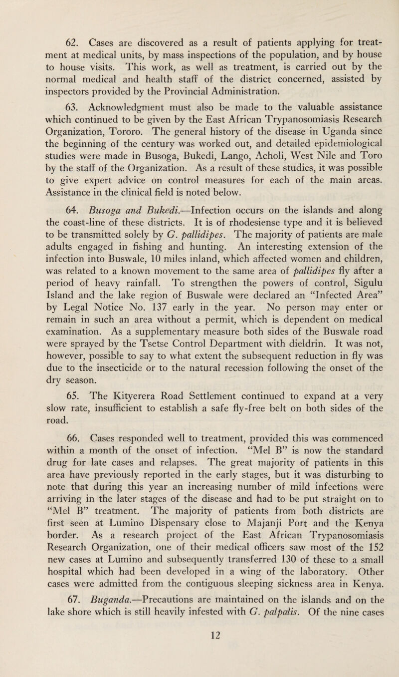 62. Cases are discovered as a result of patients applying for treat¬ ment at medical units, by mass inspections of the population, and by house to house visits. This work, as well as treatment, is carried out by the normal medical and health staff of the district concerned, assisted by inspectors provided by the Provincial Administration. 63. Acknowledgment must also be made to the valuable assistance which continued to be given by the East African Trypanosomiasis Research Organization, Tororo. The general history of the disease in Uganda since the beginning of the century was worked out, and detailed epidemiological studies were made in Busoga, Bukedi, Lango, Acholi, West Nile and Toro by the staff of the Organization. As a result of these studies, it was possible to give expert advice on control measures for each of the main areas. Assistance in the clinical field is noted below. 64. Busoga and Bukedi.—Infection occurs on the islands and along the coast-line of these districts. It is of rhodesiense type and it is believed to be transmitted solely by G. pallidipes. The majority of patients are male adults engaged in fishing and hunting. An interesting extension of the infection into Buswale, 10 miles inland, which affected women and children, was related to a known movement to the same area of pallidipes fly after a period of heavy rainfall. To strengthen the powers of control, Sigulu Island and the lake region of Buswale were declared an “Infected Area” by Legal Notice No. 137 early in the year. No person may enter or remain in such an area without a permit, which is dependent on medical examination. As a supplementary measure both sides of the Buswale road were sprayed by the Tsetse Control Department with dieldrin. It was not, however, possible to say to what extent the subsequent reduction in fly was due to the insecticide or to the natural recession following the onset of the dry season. 65. The Kityerera Road Settlement continued to expand at a very slow rate, insufficient to establish a safe fly-free belt on both sides of the road. 66. Cases responded well to treatment, provided this was commenced within a month of the onset of infection. “Mel B” is now the standard drug for late cases and relapses. The great majority of patients in this area have previously reported in the early stages, but it was disturbing to note that during this year an increasing number of mild infections were arriving in the later stages of the disease and had to be put straight on to “Mel B” treatment. The majority of patients from both districts are first seen at Lumino Dispensary close to Majanji Port and the Kenya border. As a research project of the East African Trypanosomiasis Research Organization, one of their medical officers saw most of the 152 new cases at Lumino and subsequently transferred 130 of these to a small hospital which had been developed in a wing of the laboratory. Other cases were admitted from the contiguous sleeping sickness area in Kenya. 67. Buganda.—Precautions are maintained on the islands and on the lake shore which is still heavily infested with G. palpalis. Of the nine cases