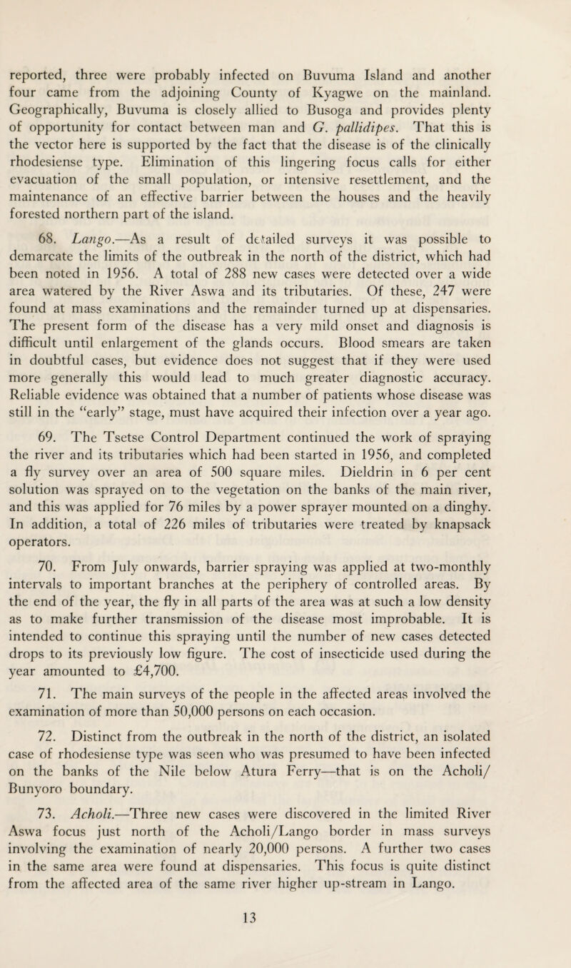 reported, three were probably infected on Buvuma Island and another four came from the adjoining County of Kyagwe on the mainland. Geographically, Buvuma is closely allied to Busoga and provides plenty of opportunity for contact between man and G. pallidipes. That this is the vector here is supported by the fact that the disease is of the clinically rhodesiense type. Elimination of this lingering focus calls for either evacuation of the small population, or intensive resettlement, and the maintenance of an effective barrier between the houses and the heavily forested northern part of the island. 68. Lango.—As a result of derailed surveys it was possible to demarcate the limits of the outbreak in the north of the district, which had been noted in 1956. A total of 288 new cases were detected over a wide area watered by the River Aswa and its tributaries. Of these, 247 were found at mass examinations and the remainder turned up at dispensaries. The present form of the disease has a very mild onset and diagnosis is difficult until enlargement of the glands occurs. Blood smears are taken in doubtful cases, but evidence does not suggest that if they were used more generally this would lead to much greater diagnostic accuracy. Reliable evidence was obtained that a number of patients whose disease was still in the “early” stage, must have acquired their infection over a year ago. 69. The Tsetse Control Department continued the work of spraying the river and its tributaries which had been started in 1956, and completed a fly survey over an area of 500 square miles. Dieldrin in 6 per cent solution was sprayed on to the vegetation on the banks of the main river, and this was applied for 76 miles by a power sprayer mounted on a dinghy. In addition, a total of 226 miles of tributaries were treated by knapsack operators. 70. From July onwards, barrier spraying was applied at two-monthly intervals to important branches at the periphery of controlled areas. By the end of the year, the fly in all parts of the area was at such a low density as to make further transmission of the disease most improbable. It is intended to continue this spraying until the number of new cases detected drops to its previously low figure. The cost of insecticide used during the year amounted to £4,700. 71. The main surveys of the people in the affected areas involved the examination of more than 50,000 persons on each occasion. 72. Distinct from the outbreak in the north of the district, an isolated case of rhodesiense type was seen who was presumed to have been infected on the banks of the Nile below Atura Ferry—that is on the Acholi/ Bunyoro boundary. 73. Acholi.—Three new cases were discovered in the limited River Aswa focus just north of the Acholi/Lango border in mass surveys involving the examination of nearly 20,000 persons. A further two cases in the same area were found at dispensaries. This focus is quite distinct from the affected area of the same river higher up-stream in Lango.