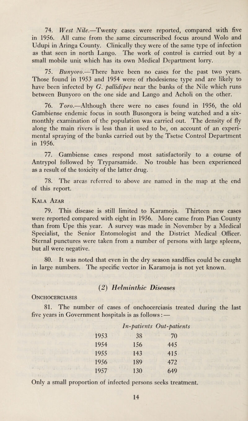 74. West Nile.—Twenty cases were reported, compared with five in 1956. All came from the same circumscribed focus around Wolo and Udupi in Aringa County. Clinically they were of the same type of infection as that seen in north Lango. The work of control is carried out by a small mobile unit which has its own Medical Department lorry. 75. Bunyoro.—There have been no cases for the past two years. Those found in 1953 and 1954 were of rhodesiense type and are likely to have been infected by G. pallidipes near the banks of the Nile which runs between Bunyoro on the one side and Lango and Acholi on the other. 76. Toro.—Although there were no cases found in 1956, the old Gambiense endemic focus in south Busongora is being watched and a six- monthly examination of the population was carried out. The density of fly along the main rivers is less than it used to be, on account of an experi¬ mental spraying of the banks carried out by the Tsetse Control Department in 1956. 77. Gambiense cases respond most satisfactorily to a course of Antrypol followed by Tryparsamide. No trouble has been experienced as a result of the toxicity of the latter drug. 78. The areas referred to above are named in the map at the end of this report. Kala Azar 79. This disease is still limited to Karamoja. Thirteen new cases were reported compared with eight in 1956. More came from Pian County than from Upe this year. A survey was made in November by a Medical Specialist, the Senior Entomologist and the District Medical Officer. Sternal punctures were taken from a number of persons with large spleens, but all were negative. 80. It was noted that even in the dry season sandflies could be caught in large numbers. The specific vector in Karamoja is not yet known. (2) Helminthic Diseases Onchocerciasis 81. The number of cases of onchocerciasis treated during the last five years in Government hospitals is as follows : — In-patients Out-patients 19S3 38 70 1954 156 445 1955 143 415 1956 189 472 1957 130 649 Only a small proportion of infected persons seeks treatment.