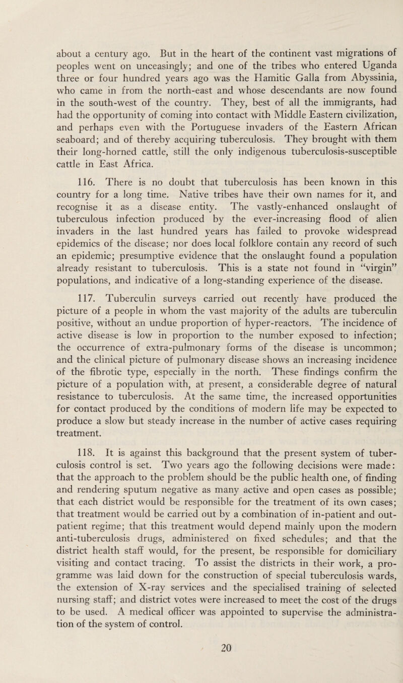 about a century ago. But in the heart of the continent vast migrations of peoples went on unceasingly; and one of the tribes who entered Uganda three or four hundred years ago was the Hamitic Galla from Abyssinia, who came in from the north-east and whose descendants are now found in the south-west of the country. They, best of all the immigrants, had had the opportunity of coming into contact with Middle Eastern civilization, and perhaps even with the Portuguese invaders of the Eastern African seaboard; and of thereby acquiring tuberculosis. They brought with them their long-horned cattle, still the only indigenous tuberculosis-susceptible cattle in East Africa. 116. There is no doubt that tuberculosis has been known in this country for a long time. Native tribes have their own names for it, and recognise it as a disease entity. The vastly-enhanced onslaught of tuberculous infection produced by the ever-increasing flood of alien invaders in the last hundred years has failed to provoke widespread epidemics of the disease; nor does local folklore contain any record of such an epidemic; presumptive evidence that the onslaught found a population already resistant to tuberculosis. This is a state not found in ‘Virgin” populations, and indicative of a long-standing experience of the disease. 117. Tuberculin surveys carried out recently have produced the picture of a people in whom the vast majority of the adults are tuberculin positive, without an undue proportion of hyper-reactors. The incidence of active disease is low in proportion to the number exposed to infection; the occurrence of extra-pulmonary forms of the disease is uncommon; and the clinical picture of pulmonary disease shows an increasing incidence of the fibrotic type, especially in the north. These findings confirm the picture of a population with, at present, a considerable degree of natural resistance to tuberculosis. At the same time, the increased opportunities for contact produced by the conditions of modern life may be expected to produce a slow but steady increase in the number of active cases requiring treatment. 118. It is against this background that the present system of tuber¬ culosis control is set. Two years ago the following decisions were made: that the approach to the problem should be the public health one, of finding and rendering sputum negative as many active and open cases as possible; that each district would be responsible for the treatment of its own cases; that treatment would be carried out by a combination of in-patient and out¬ patient regime; that this treatment would depend mainly upon the modern anti-tuberculosis drugs, administered on fixed schedules; and that the district health staff would, for the present, be responsible for domiciliary visiting and contact tracing. To assist the districts in their work, a pro¬ gramme was laid down for the construction of special tuberculosis wards, the extension of X-ray services and the specialised training of selected nursing staff; and district votes were increased to meet the cost of the drugs to be used. A medical officer was appointed to supervise the administra¬ tion of the system of control.