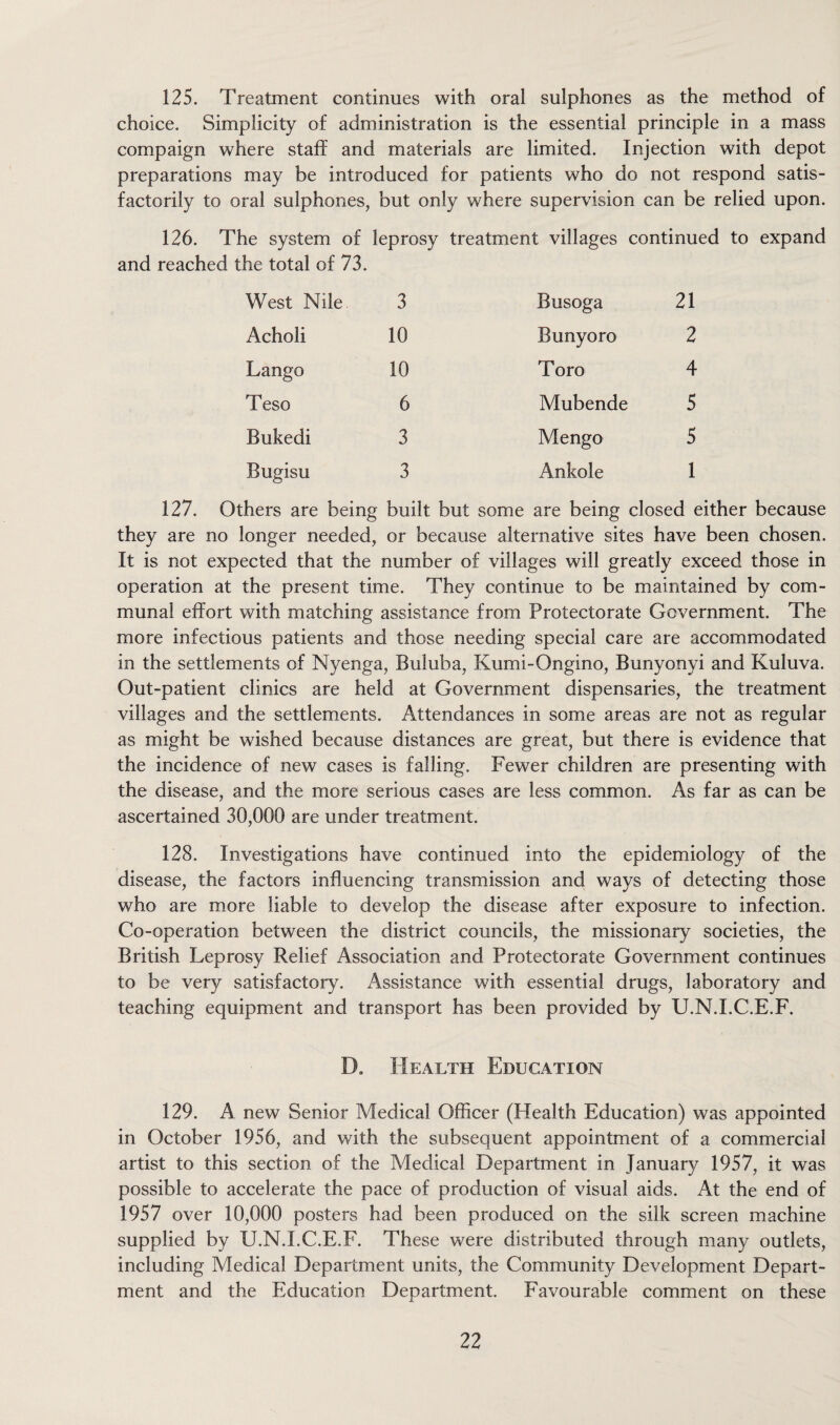 125. Treatment continues with oral sulphones as the method of choice. Simplicity of administration is the essential principle in a mass compaign where staff and materials are limited. Injection with depot preparations may be introduced for patients who do not respond satis¬ factorily to oral sulphones, but only where supervision can be relied upon. 126. The system of leprosy treatment villages continued to expand and reached the total of 73. West Nile. 3 Busoga 21 Acholi 10 Bunyoro 2 Lango 10 Toro 4 Teso 6 Mubende 5 Bukedi 3 Mengo 5 Bugisu 3 Ankole 1 hers are being built but some are being closed either because they are no longer needed, or because alternative sites have been chosen. It is not expected that the number of villages will greatly exceed those in operation at the present time. They continue to be maintained by com¬ munal effort with matching assistance from Protectorate Government. The more infectious patients and those needing special care are accommodated in the settlements of Nyenga, Buluba, Kumi-Ongino, Bunyonyi and Kuluva. Out-patient clinics are held at Government dispensaries, the treatment villages and the settlements. Attendances in some areas are not as regular as might be wished because distances are great, but there is evidence that the incidence of new cases is falling. Fewer children are presenting with the disease, and the more serious cases are less common. As far as can be ascertained 30,000 are under treatment. 128. Investigations have continued into the epidemiology of the disease, the factors influencing transmission and ways of detecting those who are more liable to develop the disease after exposure to infection. Co-operation between the district councils, the missionary societies, the British Leprosy Relief Association and Protectorate Government continues to be very satisfactory. Assistance with essential drugs, laboratory and teaching equipment and transport has been provided by U.N.I.C.E.F. D. Health Education 129. A new Senior Medical Officer (Health Education) was appointed in October 1956, and with the subsequent appointment of a commercial artist to this section of the Medical Department in January 1957, it was possible to accelerate the pace of production of visual aids. At the end of 1957 over 10,000 posters had been produced on the silk screen machine supplied by U.N.I.C.E.F. These were distributed through many outlets, including Medical Department units, the Community Development Depart¬ ment and the Education Department. Favourable comment on these