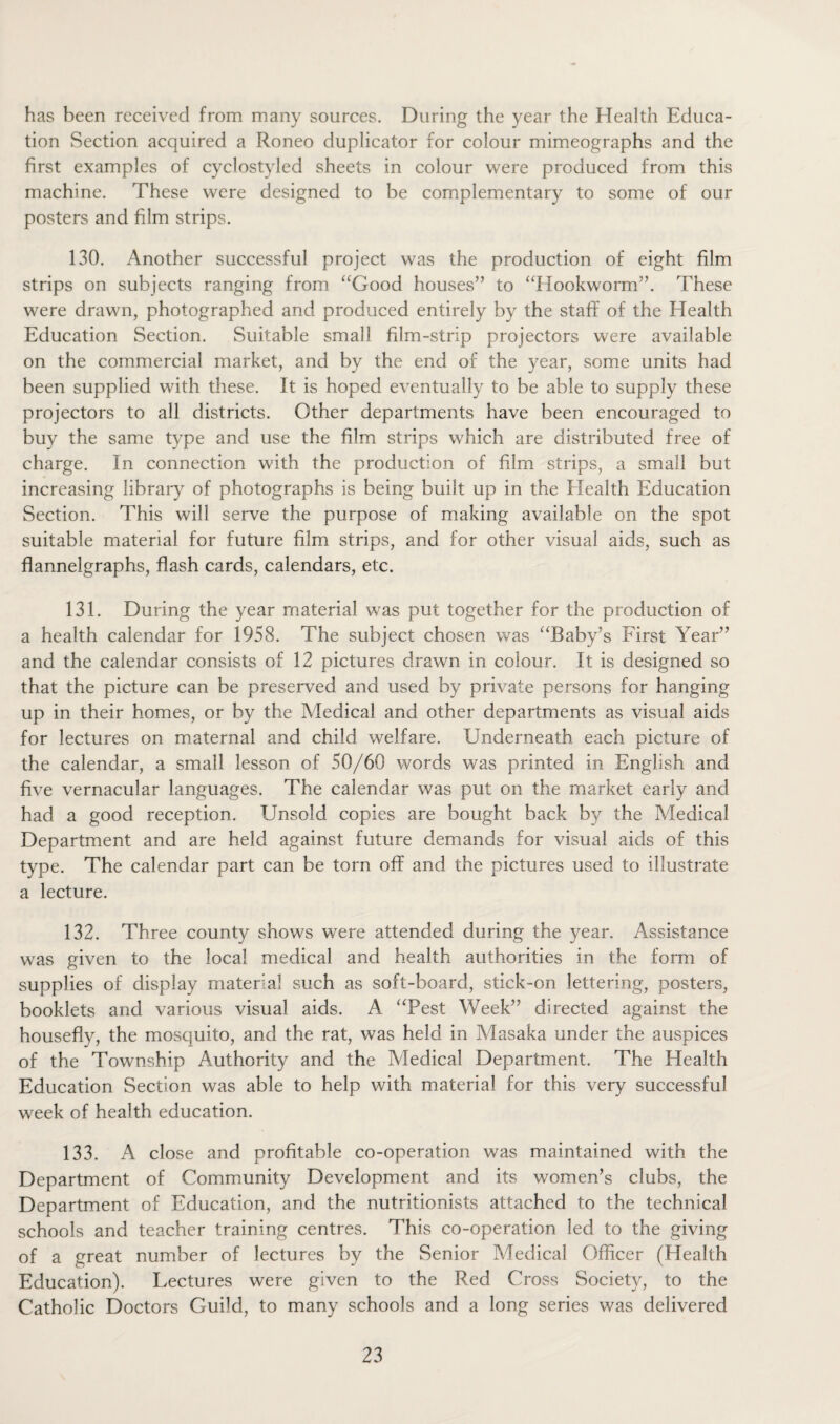 has been received from many sources. During the year the Health Educa¬ tion Section acquired a Roneo duplicator for colour mimeographs and the first examples of cyclostyled sheets in colour were produced from this machine. These were designed to be complementary to some of our posters and film strips. 130. Another successful project was the production of eight film strips on subjects ranging from “Good houses” to “Hookworm”. These were drawn, photographed and produced entirely by the staff of the Health Education Section. Suitable small film-strip projectors were available on the commercial market, and by the end of the year, some units had been supplied with these. It is hoped eventually to be able to supply these projectors to all districts. Other departments have been encouraged to buy the same type and use the film strips which are distributed free of charge. In connection with the production of film strips, a small but increasing library of photographs is being built up in the Health Education Section. This will serve the purpose of making available on the spot suitable material for future film strips, and for other visual aids, such as flannelgraphs, flash cards, calendars, etc. 131. During the year material was put together for the production of a health calendar for 1958. The subject chosen was “Baby’s First Year” and the calendar consists of 12 pictures drawn in colour. It is designed so that the picture can be preserved and used by private persons for hanging up in their homes, or by the Medical and other departments as visual aids for lectures on maternal and child welfare. Underneath each picture of the calendar, a small lesson of 50/60 words was printed in English and five vernacular languages. The calendar was put on the market early and had a good reception. Unsold copies are bought back by the Medical Department and are held against future demands for visual aids of this type. The calendar part can be torn off and the pictures used to illustrate a lecture. 132. Three county shows were attended during the year. Assistance was given to the local medical and health authorities in the form of supplies of display material such as soft-board, stick-on lettering, posters, booklets and various visual aids. A “Pest Week” directed against the housefly, the mosquito, and the rat, was held in Masaka under the auspices of the Township Authority and the Medical Department. The Health Education Section was able to help with material for this very successful week of health education. 133. A close and profitable co-operation was maintained with the Department of Community Development and its women’s clubs, the Department of Education, and the nutritionists attached to the technical schools and teacher training centres. This co-operation led to the giving of a great number of lectures by the Senior Medical Officer (Health Education). Lectures were given to the Red Cross Society, to the Catholic Doctors Guild, to many schools and a long series was delivered